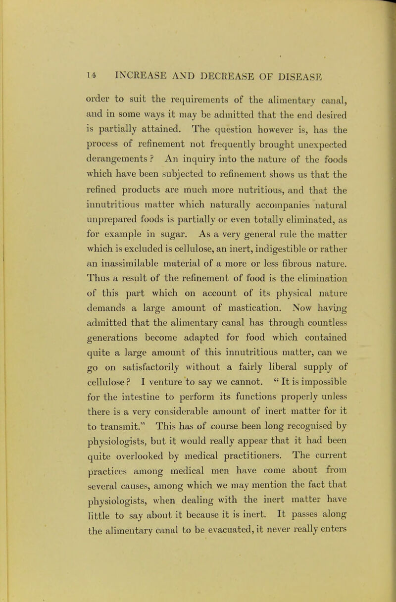 order to suit the requirements of the alimentary canal, and in some ways it may be admitted that the end desired is partially attained. The question however is, has the process of refinement not frequently brought unexpected derangements ? An inquiry into the nature of the foods which have been subjected to refinement shows us that the refined products are much more nutritious, and that the innutritious matter which naturally accompanies natural unprepared foods is partially or even totally eliminated, as for example in sugar. As a very general rule the matter which is excluded is cellulose, an inert, indigestible or rather an inassimilable material of a more or less fibrous nature. Thus a result of the refinement of food is the elimination of this part which on account of its physical nature demands a large amount of mastication. Now having admitted that the alimentary canal has through countless genei'ations become adapted for food which contained quite a large amount of this innutritious matter, can we go on satisfactorily without a fairly libei'al supply of cellulose ? I venture to say we cannot.  It is impossible for the intestine to perform its functions properly unless there is a very considerable amount of inert matter for it to transmit. This has of course been long recognised by physiologists, but it would really appear that it had been quite overlooked by medical practitioners. The current practices among medical men have come about from several causes, among which we may mention the fact that physiologists, when dealing with the inert matter have little to say about it because it is inert. It passes along the alimentary canal to be evacuated, it never really enters