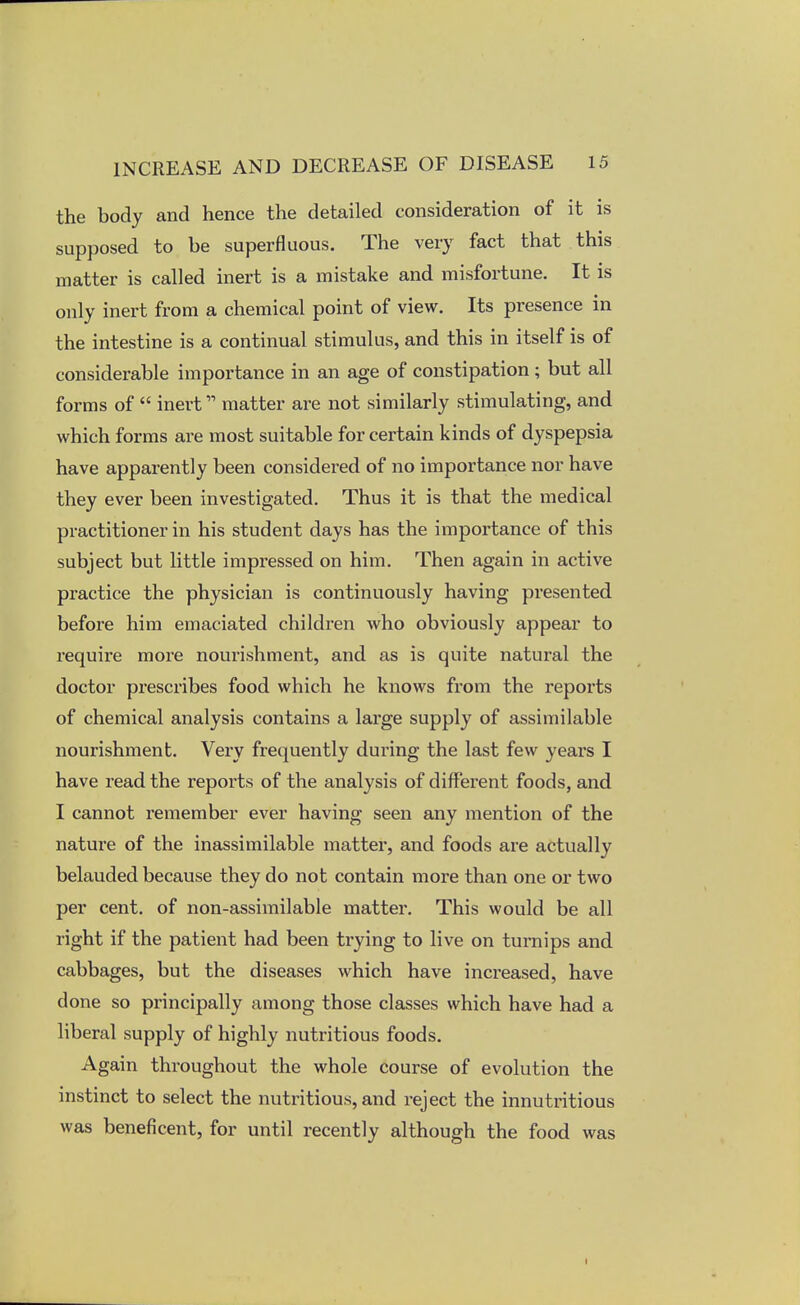 the body and hence the detailed consideration of it is supposed to be superfluous. The very fact that this matter is called inert is a mistake and misfortune. It is only inert from a chemical point of view. Its presence in the intestine is a continual stimulus, and this in itself is of considerable importance in an age of constipation ; but all forms of  inert matter are not similarly stimulating, and which forms are most suitable for certain kinds of dyspepsia have apparently been considered of no importance nor have they ever been investigated. Thus it is that the medical practitioner in his student days has the importance of this subject but little impressed on him. Then again in active practice the physician is continuously having presented before him emaciated children who obviously appear to require more nourishment, and as is quite natural the doctor prescribes food which he knows from the reports of chemical analysis contains a large supply of assimilable nourishment. Very frequently during the last few years I have read the reports of the analysis of different foods, and I cannot remember ever having seen any mention of the nature of the inassimilable matter, and foods are actually belauded because they do not contain more than one or two per cent, of non-assimilable matter. This would be all right if the patient had been trying to live on turnips and cabbages, but the diseases which have increased, have done so principally among those classes which have had a liberal supply of highly nutritious foods. Again throughout the whole course of evolution the instinct to select the nutritious, and reject the innutritious was beneficent, for until recently although the food was