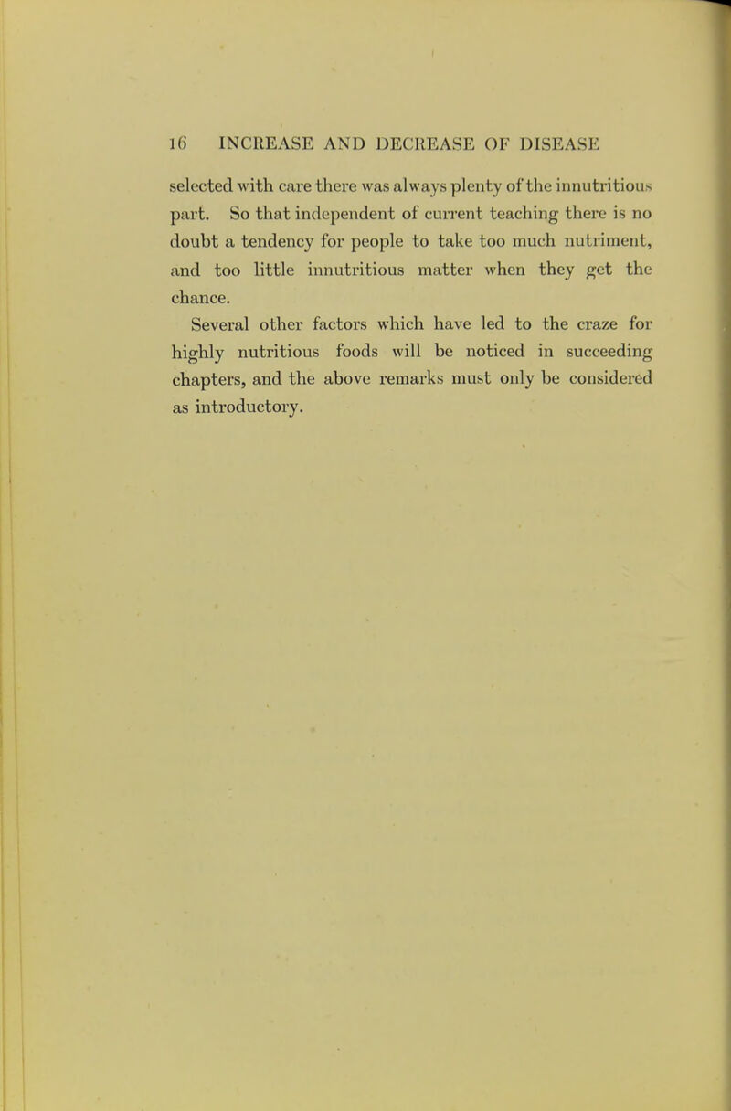 selected with care there was always plenty of the innutritious part. So that independent of current teaching there is no doubt a tendency for people to take too much nutriment, and too little innutritious matter when they get the chance. Several other factors which have led to the craze for highly nutritious foods will be noticed in succeeding chapters, and the above remarks must only be considered as introductory.