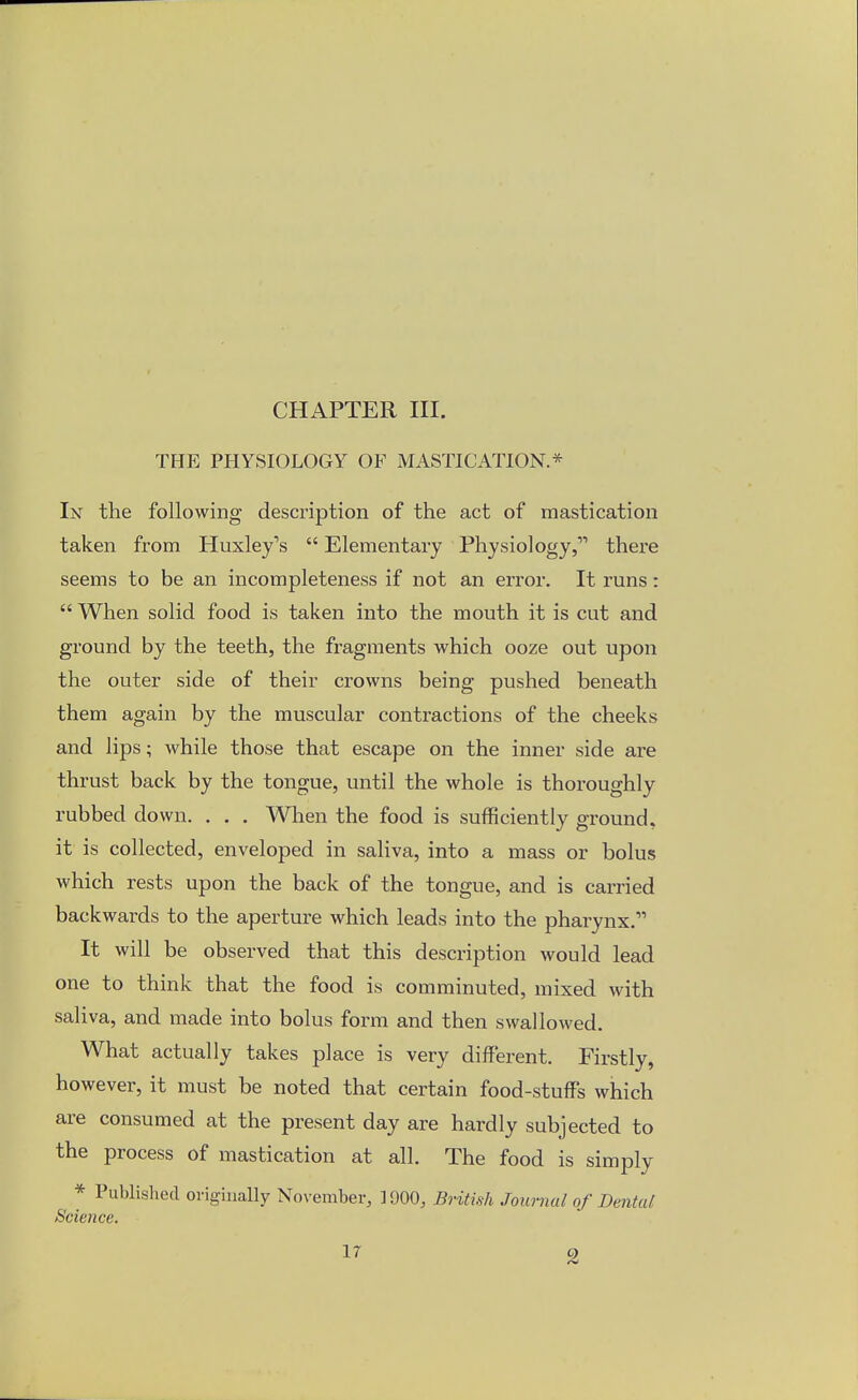 CHAPTER III. THE PHYSIOLOGY OF MASTICATION* In the following description of the act of mastication taken from Huxley's  Elementary Physiology, there seems to be an incompleteness if not an error. It runs:  When solid food is taken into the mouth it is cut and ground by the teeth, the fragments which ooze out upon the outer side of their crowns being pushed beneath them again by the muscular contractions of the cheeks and lips; while those that escape on the inner side are thrust back by the tongue, until the whole is thoroughly rubbed down. . . . When the food is sufficiently ground, it is collected, enveloped in saliva, into a mass or bolus which rests upon the back of the tongue, and is carried backwards to the aperture which leads into the pharynx.1'' It will be observed that this description would lead one to think that the food is comminuted, mixed with saliva, and made into bolus form and then swallowed. What actually takes place is very different. Firstly, however, it must be noted that certain food-stuffs which are consumed at the present day are hardly subjected to the process of mastication at all. The food is simply * Published originally November, 1900, British Journal of Dental Science.