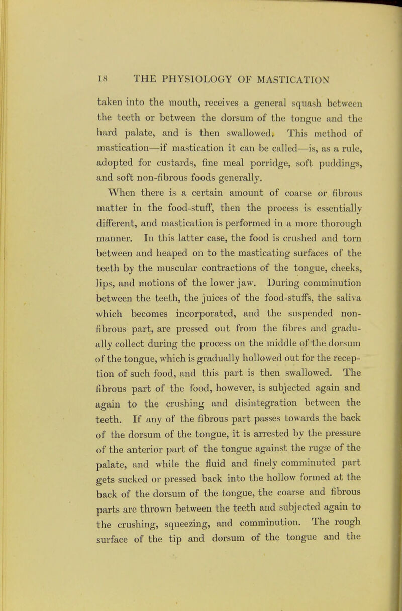 taken into the mouth, receives a general squash between the teeth or between the dorsum of the tongue and the hard palate, and is then swallowed. This method of mastication—if mastication it can be called—is, as a rule, adopted for custards, fine meal porridge, soft puddings, and soft non-fibrous foods generally. When there is a certain amount of coarse or fibrous matter in the food-stuff, then the process is essentially different, and mastication is performed in a more thorough manner. In this latter case, the food is crushed and torn between and heaped on to the masticating surfaces of the teeth by the muscular contractions of the tongue, cheeks, lips, and motions of the lower jaw. During comminution between the teeth, the juices of the food-stuffs, the saliva which becomes incorporated, and the suspended non- fibrous part, are pressed out from the fibres and gradu- ally collect during the process on the middle of the dorsum of the tongue, which is gradually hollowed out for the recep- tion of such food, and this part is then swallowed. The fibrous part of the food, however, is subjected again and again to the crushing and disintegration between the teeth. If any of the fibrous part passes towards the back of the dorsum of the tongue, it is arrested by the pressure of the anterior part of the tongue against the rugae of the palate, and while the fluid and finely comminuted part gets sucked or pressed back into the hollow formed at the back of the dorsum of the tongue, the coarse and fibrous parts are thrown between the teeth and subjected again to the crushing, squeezing, and comminution. The rough surface of the tip and dorsum of the tongue and the