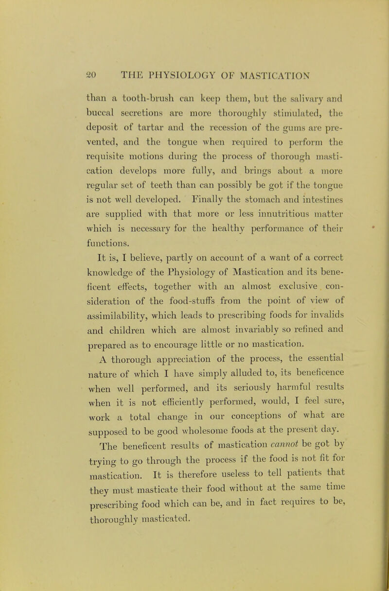 than a tooth-brush can keep them, but the salivary and buccal secretions are more thoroughly stimulated, the deposit of tartar and the recession of the gums are pre- vented, and the tongue when required to perform the requisite motions during the process of thorough masti- cation develops more fully, and brings about a more regular set of teeth than can possibly be got if the tongue is not well developed. Finally the stomach and intestines are supplied with that more or less innutritious matter which is necessary for the healthy performance of their functions. It is, I believe, partly on account of a want of a correct knowledge of the Physiology of Mastication and its bene- ficent effects, together with an almost exclusive con- sideration of the food-stuffs from the point of view of assimilability, which leads to prescribing foods for invalids and children which are almost invariably so refined and prepared as to encourage little or no mastication. A thorough appreciation of the process, the essential nature of which I have simply alluded to, its beneficence when well performed, and its seriously harmful results when it is not efficiently performed, would, I feel sure, work a total change in our conceptions of what are supposed to be good wholesome foods at the present day. The beneficent results of mastication cannot be got by trying to go through the process if the food is not fit for mastication. It is therefore useless to tell patients that they must masticate their food without at the same time prescribing food which can be, and in fact requires to be, thoroughly masticated.