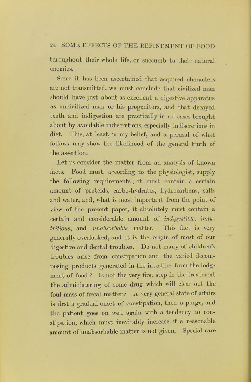 throughout their whole life, or succumb to their natural enemies. Since it has been ascertained that acquired characters are not transmitted, we must conclude that civilized man should have just about as excellent a digestive apparatus as uncivilized man or his progenitors, and that decayed teeth and indigestion are practically in all cases brought about by avoidable indiscretions, especially indiscretions in diet. This, at least, is my belief, and a perusal of what follows may show the likelihood of the general truth of the assertion. Let us consider the matter from an analysis of known facts. Food must, according to the physiologist, supply the following requirements; it must contain a certain amount of proteids, carbo-hydrates, hydrocarbons, salts and water, and, what is most important from the point of view of the present paper, it absolutely must contain a certain and considerable amount of indigestible, innu- tritions, and unabsorbable matter. This fact is very generally overlooked, and it is the origin of most of our digestive and dental troubles. Do not many of children's troubles arise from constipation and the varied decom- posing products generated in the intestine from the lodg- ment of food ? Is not the very first step in the treatment the administering of some drug which will clear out the foul mass of faecal matter ? A very general state of affairs is first a gradual onset of constipation, then a purge, and the patient goes on well again with a tendency to con- stipation, which must inevitably increase if a reasonable amount of unabsorbable matter is not given. Special care