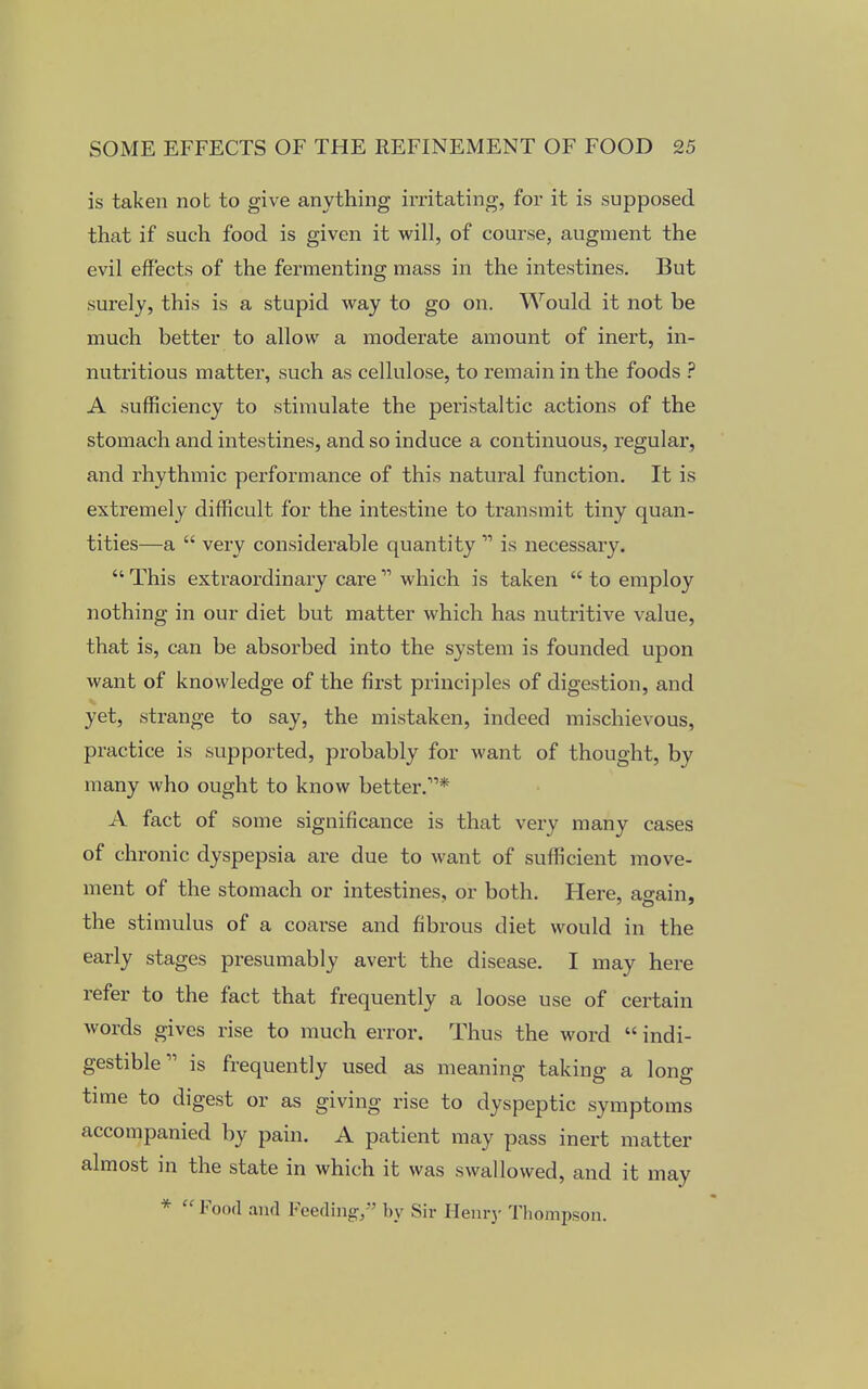 is taken nob to give anything irritating, for it is supposed that if such food is given it will, of course, augment the evil effects of the fermenting mass in the intestines. But surely, this is a stupid way to go on. Would it not be much better to allow a moderate amount of inert, in- nutritious matter, such as cellulose, to remain in the foods ? A sufficiency to stimulate the peristaltic actions of the stomach and intestines, and so induce a continuous, regular, and rhythmic performance of this natural function. It is extremely difficult for the intestine to transmit tiny quan- tities—a  very considerable quantity  is necessary.  This extraordinary care  which is taken  to employ nothing in our diet but matter which has nutritive value, that is, can be absorbed into the system is founded upon want of knowledge of the first principles of digestion, and yet, strange to say, the mistaken, indeed mischievous, practice is supported, probably for want of thought, by many who ought to know better.11* A fact of some significance is that very many cases of chronic dyspepsia are due to want of sufficient move- ment of the stomach or intestines, or both. Here, ao-ain, the stimulus of a coarse and fibrous diet would in the early stages presumably avert the disease. I may here refer to the fact that frequently a loose use of certain words gives rise to much error. Thus the word  indi- gestible11 is frequently used as meaning taking a long time to digest or as giving rise to dyspeptic symptoms accompanied by pain. A patient may pass inert matter almost in the state in which it was swallowed, and it may *  Food and Feeding/' by Sir Henry Thompson.