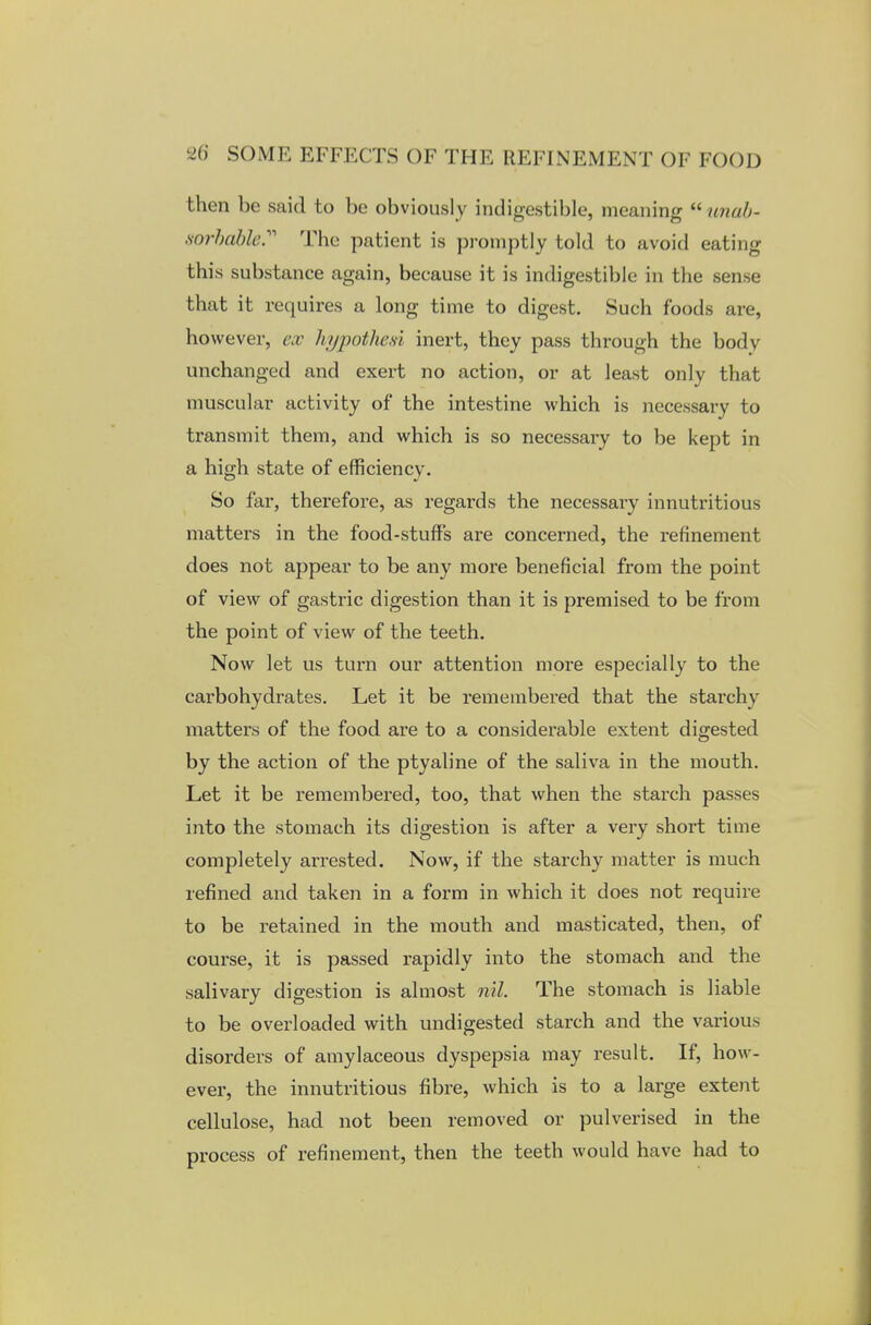 then be said to be obviously indigestible, meaning unab- sorbafole. The patient is promptly told to avoid eating this substance again, because it is indigestible in the sense that it requires a long time to digest. Such foods are, however, ex hi/pothesi inert, they pass through the bodv unchanged and exert no action, or at least only that muscular activity of the intestine which is necessary to transmit them, and which is so necessary to be kept in a high state of efficiency. So far, therefore, as regards the necessai-y innutritious matters in the food-stuff's are concerned, the refinement does not appear to be any more beneficial from the point of view of gastric digestion than it is premised to be from the point of view of the teeth. Now let us turn our attention more especially to the carbohydrates. Let it be remembered that the starchy matters of the food are to a considerable extent digested by the action of the ptyaline of the saliva in the mouth. Let it be remembered, too, that when the starch passes into the stomach its digestion is after a very short time completely arrested. Now, if the starchy matter is much refined and taken in a form in which it does not require to be retained in the mouth and masticated, then, of course, it is passed rapidly into the stomach and the salivary digestion is almost nil. The stomach is liable to be overloaded with undigested starch and the various disorders of amylaceous dyspepsia may result. If, how- ever, the innutritious fibre, which is to a large extent cellulose, had not been removed or pulverised in the process of refinement, then the teeth would have had to