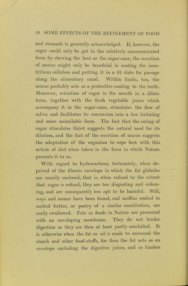 and stomach is generally acknowledged. If, however, the sugar could only be got in the relatively unconcentrated form by chewing the beet or the sugar-cane, the secretion of mucus might only be beneficial in coating the innu- tritious cellulose and putting it in a fit state for passage along the alimentary canal. Within limits, too, the mucus probably acts as a protective coating to the teeth. Moreover, retention of sugar in the mouth in a dilute form, together with the fresh vegetable juices which accompany it in the sugar-cane, stimulates the flow of saliva and facilitates its conversion into a less irritating and more assimilable form. The fact that the eating of sugar stimulates thirst suggests the natural need for its dilution, and the fact of the secretion of mucus suggests the adaptation of the organism to cope best with this article of diet when taken in the form in which Nature presents it to us. With regard to hydrocarbons, fortunately, when de- prived of the fibrous envelope in which the fat globules are usually enclosed, that is, when refined to the extent that sugar is refined, they are too disgusting and sicken- ing, and are consequently less apt to be harmful. Still, ways and means have been found, and muffins soaked in melted butter, or pastry of a similar constitution, are easily swallowed. Fats as foods in Nature are presented with an enveloping membrane. They do not hinder digestion as they are thus at least partly emulsified. It is otherwise when the fat or oil is made to surround the starch and other food-stuffs, for then the fat acts as an envelope excluding the digestive juices, and so hinders