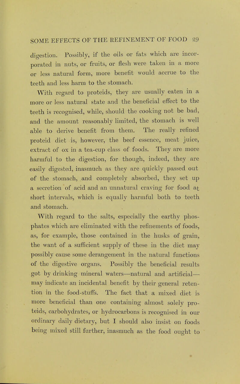 digestion. Possibly, if the oils or fats which are incor- porated in nuts, or fruits, or flesh were taken in a more or less natural form, more benefit would accrue to the teeth and less harm to the stomach. With regard to proteids, they are usually eaten in a more or less natural state and the beneficial effect to the teeth is recognised, while, should the cooking not be bad, and the amount reasonably limited, the stomach is well able to derive benefit from them. The really refined proteid diet is, however, the beef essence, meat juice, extract of ox in a tea-cup class of foods. They are more harmful to the digestion, for though, indeed, they are easily digested, inasmuch as they are quickly passed out of the stomach, and completely absorbed, they set up a secretion of acid and an unnatural craving for food at short intervals, which is equally harmful both to teeth and stomach. With regard to the salts, especially the earthy phos- phates which are eliminated with the refinements of foods, as, for example, those contained in the husks of grain, the want of a sufficient supply of these in the diet may possibly cause some derangement in the natural functions of the digestive organs. Possibly the beneficial results got by drinking mineral waters—natural and artificial— may indicate an incidental benefit by their general reten- tion in the food-stuff's. The fact that a mixed diet is more beneficial than one containing almost solely pro- teids, carbohydrates, or hydrocarbons is recognised in our ordinary daily dietary, but I should also insist on foods being mixed still further, inasmuch as the food ought to