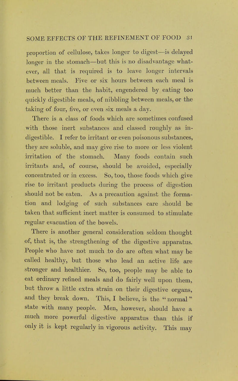 proportion of cellulose, takes longer to digest—is delayed longer in the stomach—but this is no disadvantage what- ever, all that is required is to leave longer intervals between meals. Five or six hours between each meal is much better than the habit, engendered by eating too quickly digestible meals, of nibbling between meals, or the taking of four, five, or even six meals a day. There is a class of foods which are sometimes confused with those inert substances and classed roughly as in- digestible. I refer to irritant or even poisonous substances, they are soluble, and may give rise to more or less violent irritation of the stomach. Many foods contain such irritants and, of course, should be avoided, especially concentrated or in excess. So, too, those foods which give rise to irritant products during the process of digestion should not be eaten. As a precaution against the forma- tion and lodging of such substances care should be taken that sufficient inert matter is consumed to stimulate regular evacuation of the bowels. There is another general consideration seldom thought of, that is, the strengthening of the digestive apparatus. People who have not much to do are often what may be called healthy, but those who lead an active life are stronger and healthier. So, too, people may be able to eat ordinary refined meals and do fairly well upon them, but throw a little extra strain on their digestive organs, and they break down. This, I believe, is the  normal state with many people. Men, however, should have a much more powerful digestive apparatus than this if only it is kept regularly in vigorous activity. This may