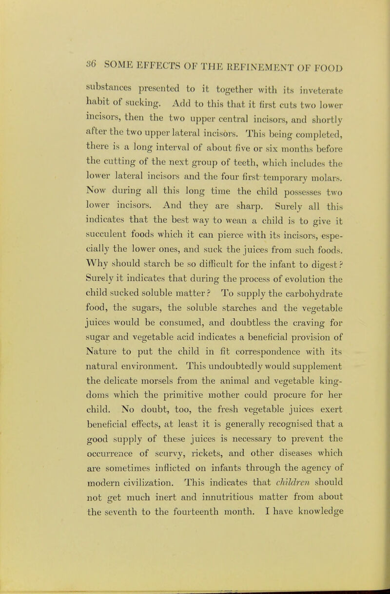 substances presented to it together with its inveterate habit of sucking. Add to this that it first cuts two lower incisors, then the two upper central incisors, and shortly al ter the two upper lateral incisors. This being completed, there is a long interval of about five or six months before the cutting of the next group of teeth, which includes the lower lateral incisors and the four first temporary molars. Now during all this long time the child possesses two lower incisors. And they are sharp. Surely all this indicates that the best way to wean a child is to give it succulent foods which it can pierce with its incisors, espe- cially the lower ones, and suck the juices from such foods. Why should starch be so difficult for the infant to digest ? Surely it indicates that during the process of evolution the child sucked soluble matter ? To supply the carbohydrate food, the sugars, the soluble starches and the vegetable juices would be consumed, and doubtless the craving for sugar and vegetable acid indicates a beneficial provision of Nature to put the child in fit correspondence with its natural envh*onment. This undoubtedly would supplement the delicate morsels from the animal and vegetable king- doms which the primitive mother could procure for her child. No doubt, too, the fresh vegetable juices exert beneficial effects, at least it is generally recognised that a good supply of these juices is necessary to prevent the occurrence of scurvy, rickets, and other diseases which are sometimes inflicted on infants through the agency of modern civilization. This indicates that children should not eret much inert and innutritious matter from about the seventh to the fourteenth month. I have knowledge