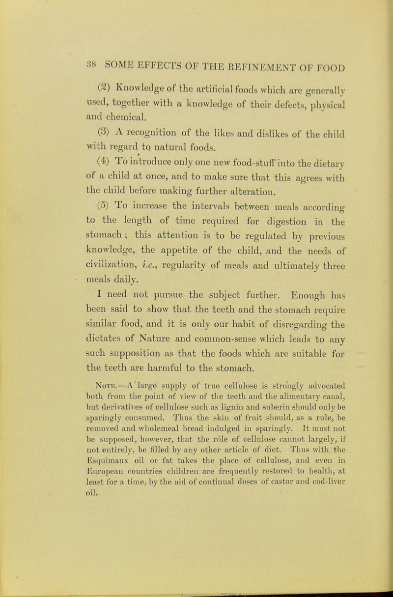 (2) Knowledge of the artificial foods which are general lo- used, together with a knowledge of their defects, physical and chemical. (3) A recognition of the likes and dislikes of the child with regard to natural foods. f (4) To introduce only one new food-stuff into the dietary of a child at once, and to make sure that this agrees with the child before making further alteration. (5) To increase the intervals between meals according to the length of time required for digestion in the stomach ; this attention is to be regulated by previous knowledge, the appetite of the child, and the needs of civilization, i.e., regularity of meals and ultimately three meals daily. I need not pursue the subject further. Enough has been said to show that the teeth and the stomach require similar food, and it is only our habit of disregarding the dictates of Nature and common-sense which leads to any such supposition as that the foods which are suitable for the teeth are harmful to the stomach. Note.—A large supply of true cellulose is strongly advocated both from the point of view of the teeth and the alimentary canal, but derivatives of cellulose such as lignin and suberin should only be sparingly consumed. Thus the skin of fruit should, as a rule, be removed and wholemeal bread indulged in sparingly. It must not be supposed, however, that the role of cellulose cannot largely, if not entirely, be filled by any other article of diet. Tims with the Esquimaux oil or fat takes the place of cellulose, and even in European countries children are frequently restored to health, at least for a time, by the aid of continual doses of castor and cod-liver oil.