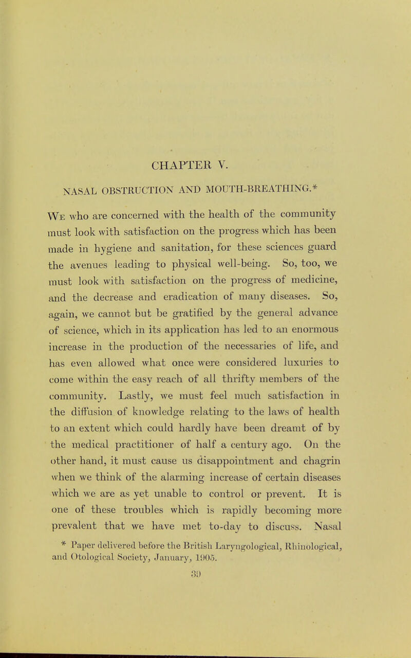 CHAPTER V. NASAL OBSTRUCTION AND MOUTH-BREATHING.* We who are concerned with the health of the community must look with satisfaction on the progress which has been made in hygiene and sanitation, for these sciences guard the avenues leading to physical well-being. So, too, we must look with satisfaction on the progress of medicine, and the decrease and eradication of many diseases. So, again, we cannot but be gratified by the general advance of science, which in its application has led to an enormous increase in the production of the necessaries of life, and has even allowed what once were considered luxuries to come within the easy reach of all thrifty members of the community. Lastly, we must feel much satisfaction in the diffusion of knowledge relating to the laws of health to an extent which could hardly have been dreamt of by the medical practitioner of half a century ago. On the other hand, it must cause us disappointment and chagrin when we think of the alarming increase of certain diseases which we are as yet unable to control or prevent. It is one of these troubles which is rapidly becoming more prevalent that we have met to-day to discuss. Nasal * Paper delivered before the British LaryngologicaL, Rhinological, and (>tological Society, January, 1905.