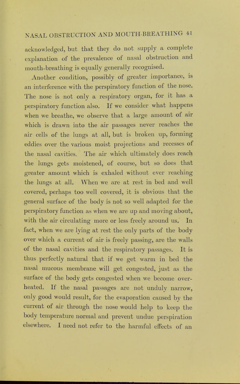 acknowledged, but that they do not supply a complete explanation of the prevalence of nasal obstruction and mouth-breathing is equally generally recognised. Another condition, possibly of greater importance, is an interference with the perspiratory function of the nose. The nose is not only a respiratory organ, for it has a perspiratory function also. If we consider what happens when we breathe, we observe that a large amount of air which is drawn into the air passages never reaches the air cells of the lungs at all, but is broken up, forming eddies over the various moist projections and recesses of the nasal cavities. The air which ultimately does reach the lungs gets moistened, of course, but so does that greater amount which is exhaled without ever reaching the lungs at all. When we are at rest in bed and well covered, perhaps too well covered, it is obvious that the general surface of the body is not so well adapted for the perspiratory function as when we are up and moving about, with the air circulating more or less freely around us. In fact, when we are lying at rest the only parts of the body over which a current of air is freely passing, are the walls of the nasal cavities and the respiratory passages. It is thus perfectly natural that if we get warm in bed the nasal mucous membrane will get congested, just as the surface of the body gets congested when we become over- heated. If the nasal passages are not unduly narrow, only good would result, for the evaporation caused by the current of air through the nose would help to keep the body temperature normal and prevent undue perspiration elsewhere. I need not refer to the harmful effects of an