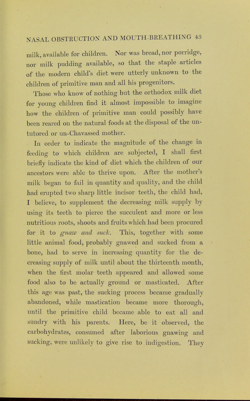 milk, available for children. Nor was bread, nor porridge, nor milk pudding available, so that the staple articles of the modern child's diet were utterly unknown to the children of primitive man and all his progenitors. Those who know of nothing but the orthodox milk diet for young children find it almost impossible to imagine how the children of primitive man could possibly have been reared on the natural foods at the disposal of the un- tutored or un-Chavassed mother. In order to indicate the magnitude of the change in feeding to which children are subjected, I shall first briefly indicate the kind of diet which the children of our ancestors were able to thrive upon. After the mother s milk began to fail in quantity and quality, and the child had erupted two sharp little incisor teeth, the child had, I believe, to supplement the decreasing milk supply by- using its teeth to pierce the succulent and more or less nutritious roots, shoots and fruits which had been procured for it to gnaio and suck. This, together with some little animal food, probably gnawed and sucked from a bone, had to serve in increasing quantity for the de- creasing supply of milk until about the thirteenth month, when the first molar teeth appeared and allowed some food also to be actually ground or masticated. After this age was past, the sucking process became gradually abandoned, while mastication became more thorough, until the primitive child became able to eat all and sundry with his parents. Here, be it observed, the carbohydrates, consumed after laborious gnawing and sucking, were unlikely to give rise to indigestion. They