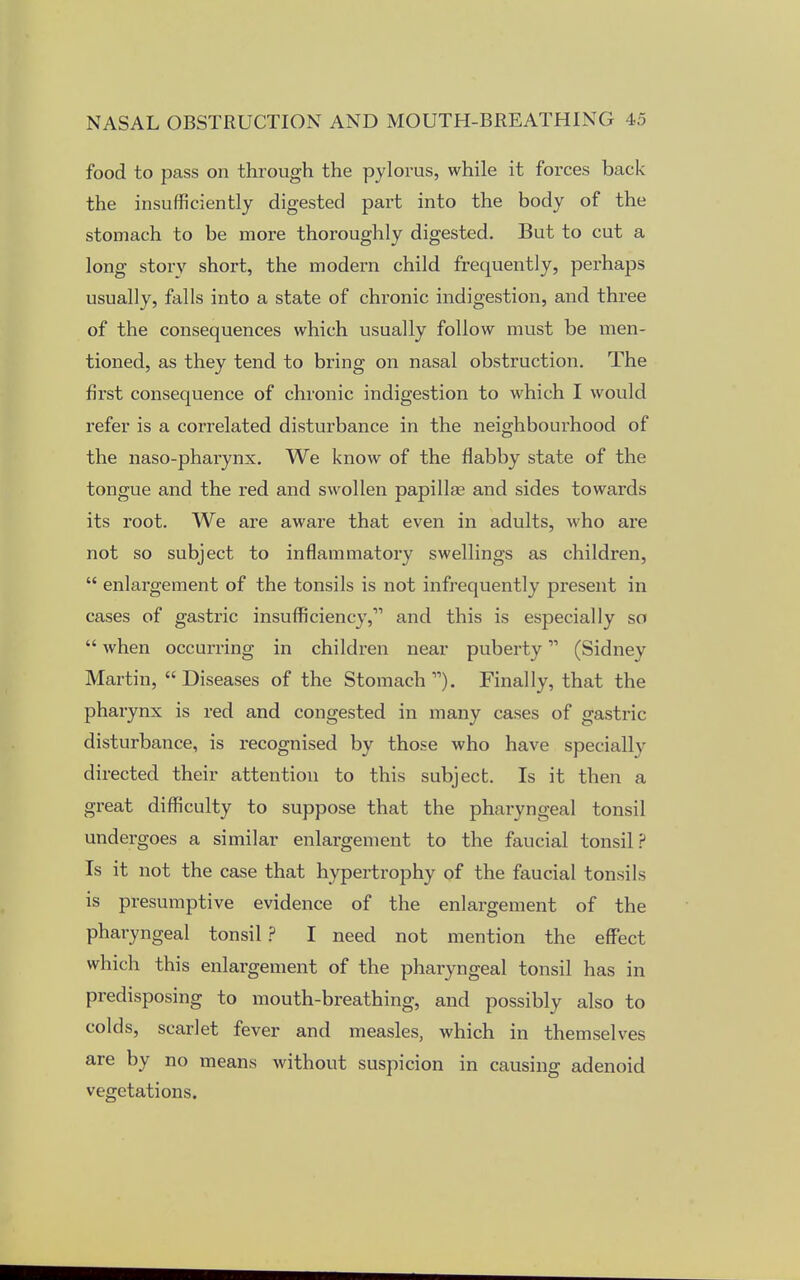 food to pass on through the pylorus, while it forces back the insufficiently digested part into the body of the stomach to be more thoroughly digested. But to cut a long story short, the modern child frequently, perhaps usually, falls into a state of chronic indigestion, and three of the consequences which usually follow must be men- tioned, as they tend to bring on nasal obstruction. The first consequence of chronic indigestion to which I would refer is a correlated disturbance in the neighbourhood of the naso-pharynx. We know of the flabby state of the tongue and the red and swollen papillae and sides towards its root. We are aware that even in adults, who are not so subject to inflammatory swellings as children,  enlargement of the tonsils is not infrequently present in cases of gastric insufficiency, and this is especially so  when occurring in children near puberty (Sidney Martin, Diseases of the Stomach1''). Finally, that the pharynx is red and congested in many cases of gastric disturbance, is recognised by those who have specially directed their attention to this subject. Is it then a great difficulty to suppose that the pharyngeal tonsil undergoes a similar enlax-gement to the faucial tonsil ? Is it not the case that hypertrophy of the faucial tonsils is presumptive evidence of the enlargement of the pharyngeal tonsil ? I need not mention the effect which this enlargement of the pharyngeal tonsil has in predisposing to mouth-breathing, and possibly also to colds, scarlet fever and measles, which in themselves are by no means without suspicion in causing adenoid vegetations.