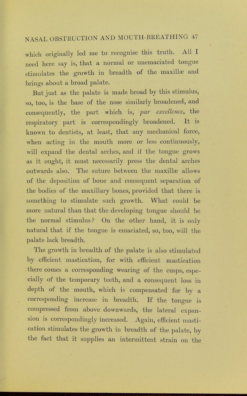 which originally led me to recognise this truth. All I need here say is, that a normal or unemaciated tongue stimulates the growth in breadth of the maxillae and brings about a broad palate. But just as the palate is made broad by this stimulus, so, too, is the base of the nose similarly broadened, and consequently, the part which is, par excellence, the respiratory part is correspondingly broadened. It is known to dentists, at least, that any mechanical force, when acting in the mouth more or less continuously, will expand the dental arches, and if the tongue grows as it ought, it must necessarily press the dental arches outwards also. The suture between the maxillae allows of the deposition of bone and consequent separation of the bodies of the maxillary bones, provided that there is something to stimulate such growth. What could be more natural than that the developing tongue should be the normal stimulus? On the other hand, it is onlv natural that if the tongue is emaciated, so, too, will the palate lack breadth. The growth in breadth of the palate is also stimulated by efficient mastication, for with efficient mastication there comes a corresponding wearing of the cusps, espe- cially of the temporary teeth, and a consequent loss in depth of the mouth, which is compensated for by a corresponding increase in breadth. If the tongue is compressed from above downwards, the lateral expan- sion is correspondingly increased. Again, efficient masti- cation stimulates the growth in breadth of the palate, by the fact that it supplies an intermittent strain on the