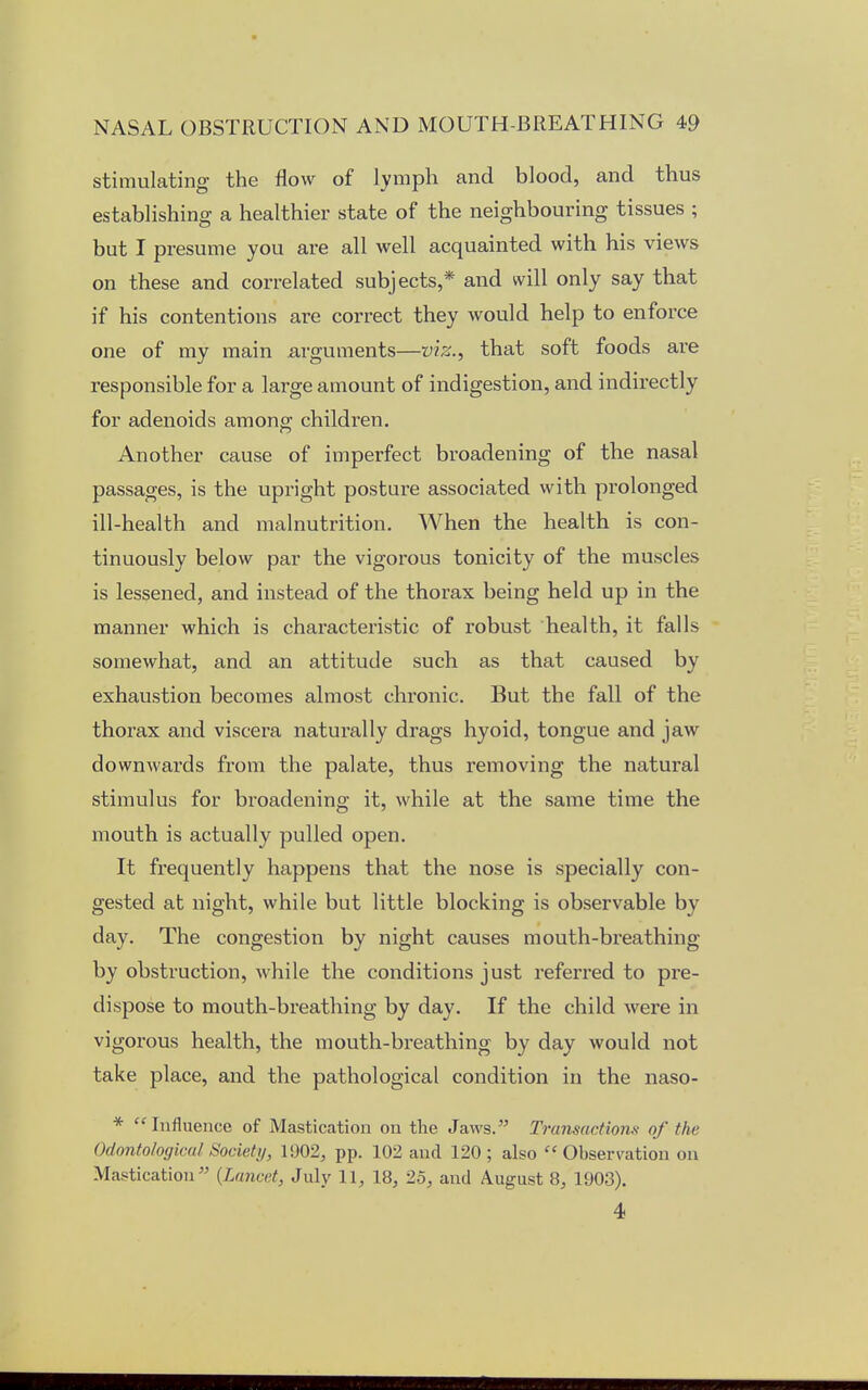 stimulating the flow of lymph and blood, and thus establishing a healthier state of the neighbouring tissues ; but I presume you are all well acquainted with his views on these and correlated subjects,* and will only say that if his contentions are correct they would help to enforce one of my main arguments—viz., that soft foods are responsible for a large amount of indigestion, and indirectly for adenoids among children. Another cause of imperfect broadening of the nasal passages, is the upright posture associated with prolonged ill-health and malnutrition. When the health is con- tinuously below par the vigorous tonicity of the muscles is lessened, and instead of the thorax being held up in the manner which is characteristic of robust health, it falls somewhat, and an attitude such as that caused by exhaustion becomes almost chronic. But the fall of the thorax and viscera naturally drags hyoid, tongue and jaw downwards from the palate, thus removing the natural stimulus for broadening it, while at the same time the mouth is actually pulled open. It frequently happens that the nose is specially con- gested at night, while but little blocking is observable by day. The congestion by night causes mouth-breathing by obstruction, while the conditions just referred to pre- dispose to mouth-breathing by day. If the child were in vigorous health, the mouth-breathing by day would not take place, and the pathological condition in the naso- * Influence of Mastication on the Jaws. Transactions' of the Odontological Society, 1902, pp. 102 and 120; also Observation on Mastication (Lancet, July 11, 18, 25, and August 8, 1903). 4