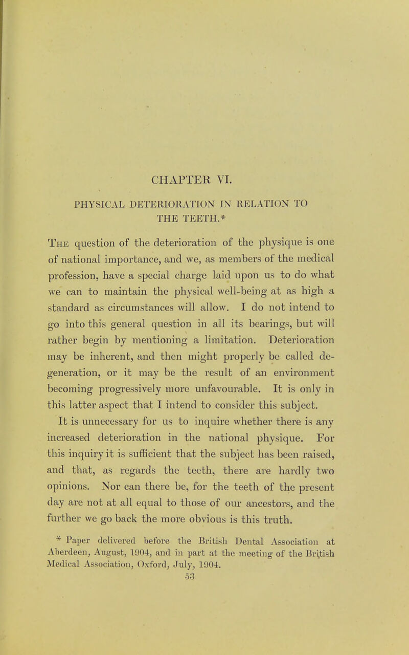 CHAPTER VI. PHYSICAL DETERIORATION IN RELATION TO THE TEETH.* The question of the deterioration of the physique is one of national importance, and we, as members of the medical profession, have a special charge laid upon us to do what we can to maintain the physical well-being at as high a standard as circumstances will allow. I do not intend to go into this general question in all its bearings, but will rather begin by mentioning a limitation. Deterioration may be inherent, and then might properly be called de- generation, or it may be the result of an environment becoming progressively more unfavourable. It is only in this latter aspect that I intend to consider this subject. It is unnecessary for us to inquire whether there is any increased deterioration in the national physique. For this inquiry it is sufficient that the subject has been raised, and that, as regards the teeth, there are hardly two opinions. Nor can there be, for the teeth of the present day are not at all equal to those of our ancestors, and the further we go back the more obvious is this truth. * Paper delivered before the British Dental Association at Aberdeen, August, l'.)04, and in part at the meeting of the British Medical Association, Oxford, July, 1904.