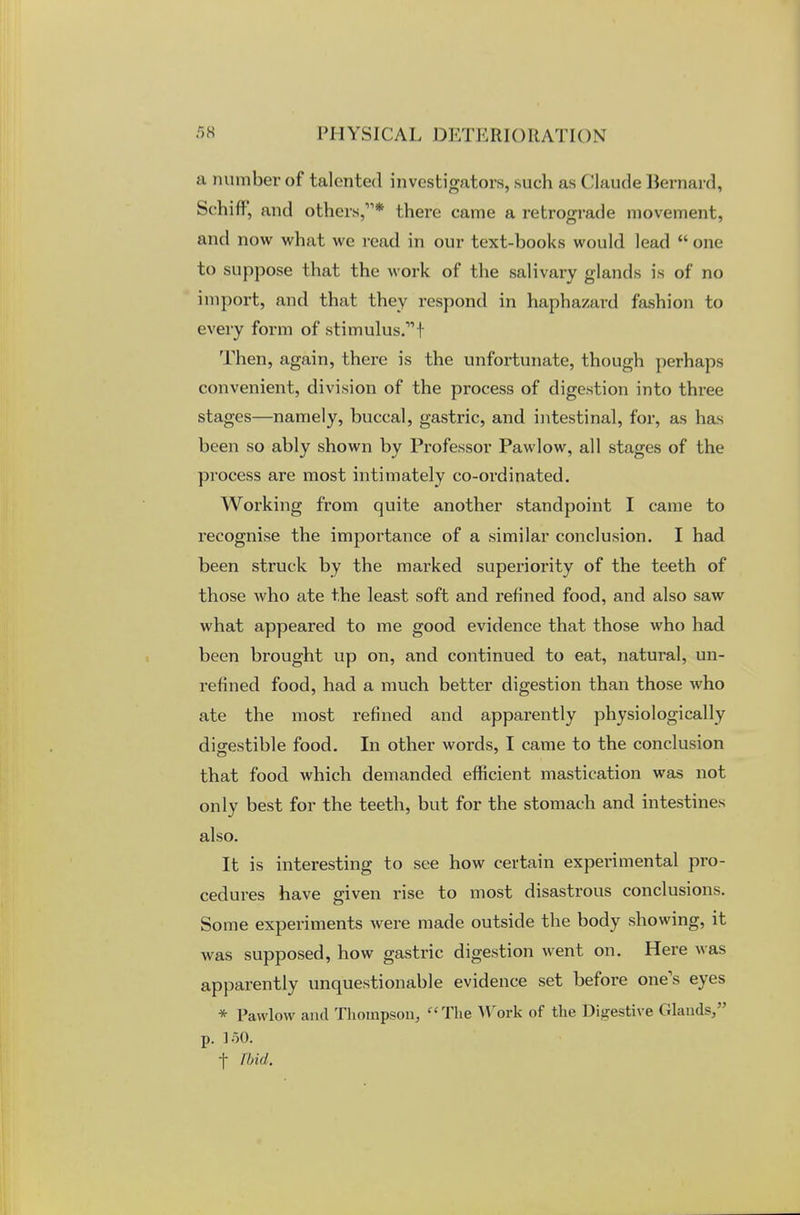 a number of talented investigators, such as Claude Bernard, Schift', and others,* there came a retrograde movement, and now what we read in our text-books would lead one to suppose that the work of the salivary glands is of no import, and that they respond in haphazard fashion to every form of stimulus. f Then, again, there is the unfortunate, though perhaps convenient, division of the process of digestion into three stages—namely, buccal, gastric, and intestinal, for, as has been so ably shown by Professor Pawlow, all stages of the process are most intimately co-ordinated. Working from quite another standpoint I came to recognise the importance of a similar conclusion. I had been struck by the marked superiority of the teeth of those who ate the least soft and refined food, and also saw what appeared to me good evidence that those who had been brought up on, and continued to eat, natural, un- refined food, had a much better digestion than those who ate the most refined and apparently physiologically digestible food. In other words, I came to the conclusion that food which demanded efficient mastication was not only best for the teeth, but for the stomach and intestines also. It is interesting to see how certain experimental pro- cedures have given rise to most disastrous conclusions. Some experiments were made outside the body showing, it was supposed, how gastric digestion went on. Here was apparently unquestionable evidence set before one's eyes * Pawlow and Thompson, The Work of the Digestive Glands/' p. loO. f Ibid.