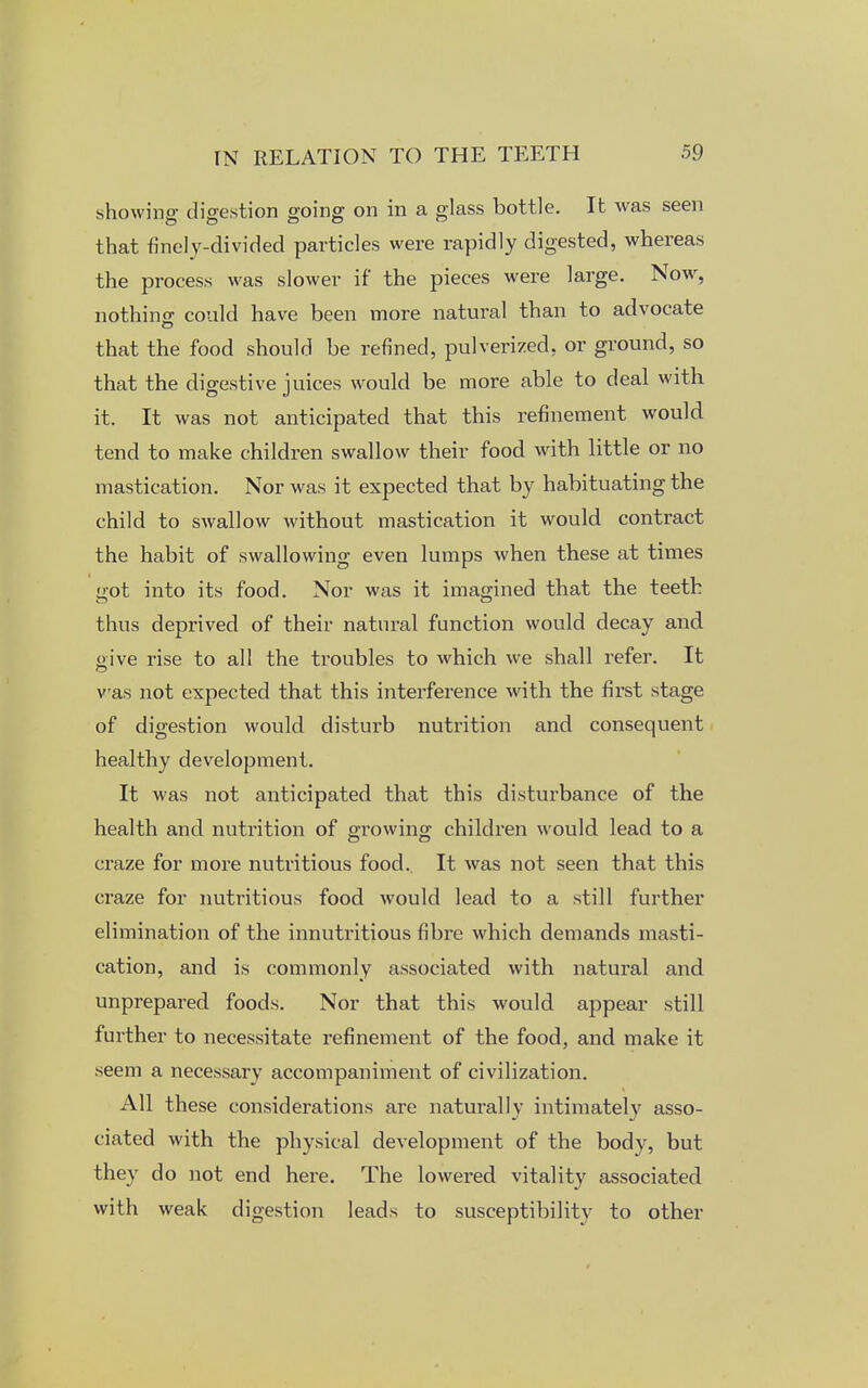 showing digestion going on in a glass bottle. It was seen that finely-divided particles were rapidly digested, whereas the process was slower if the pieces were large. Now, nothing could have been more natural than to advocate that the food should be refined, pulverized, or ground, so that the digestive juices would be more able to deal with it. It was not anticipated that this refinement would tend to make children swallow their food with little or no mastication. Nor was it expected that by habituating the child to swallow without mastication it would contract the habit of swallowing even lumps when these at times got into its food. Nor was it imagined that the teeth thus deprived of their natural function would decay and oive rise to all the troubles to which we shall refer. It was not expected that this interference with the first stage of digestion would disturb nutrition and consequent healthy development. It was not anticipated that this disturbance of the health and nutrition of growing children would lead to a craze for more nutritious food.. It was not seen that this craze for nutritious food would lead to a still further elimination of the innutritious fibre which demands masti- cation, and is commonly associated with natural and unprepared foods. Nor that this would appear still further to necessitate refinement of the food, and make it seem a necessary accompaniment of civilization. All these considerations are naturally intimately asso- ciated with the physical development of the body, but they do not end here. The lowered vitality associated with weak digestion leads to susceptibility to other