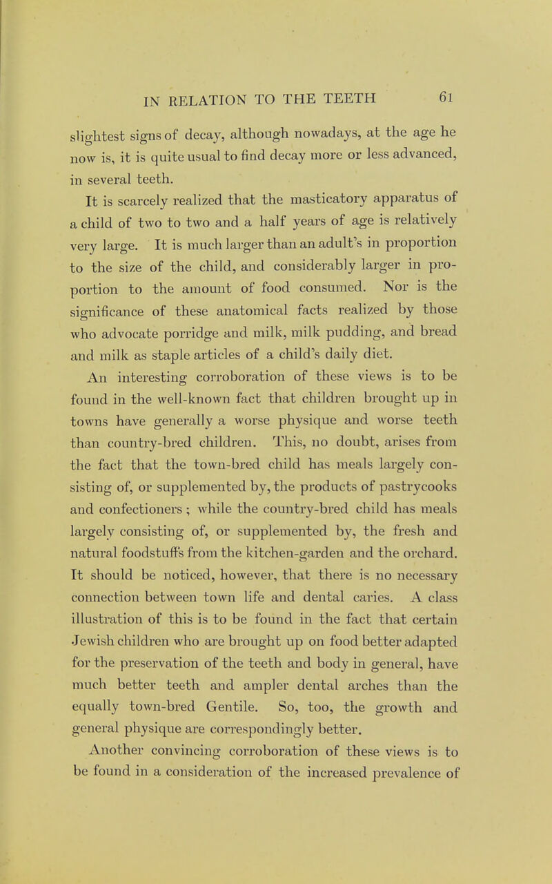 slightest signs of decay, although nowadays, at the age he now is, it is quite usual to find decay more or less advanced, in several teeth. It is scarcely realized that the masticatory apparatus of a child of two to two and a half years of age is relatively very large. It is much larger than an adult's in proportion to the size of the child, and considerably larger in pro- portion to the amount of food consumed. Nor is the significance of these anatomical facts realized by those who advocate porridge and milk, milk pudding, and bread and milk as staple articles of a child's daily diet. An interesting corroboration of these views is to be found in the well-known fact that children brought up in towns have generally a worse physique and worse teeth than country-bred children. This, no doubt, arises from the fact that the town-bred child has meals largely con- sisting of, or supplemented by, the products of pastrycooks and confectioners ; while the country-bred child has meals largely consisting of, or supplemented by, the fresh and natural foodstuff's from the kitchen-garden and the orchard. It should be noticed, however, that there is no necessary connection between town life and dental caries. A class illustration of this is to be found in the fact that certain Jewish children who are brought up on food better adapted for the preservation of the teeth and body in general, have much better teeth and ampler dental arches than the equally town-bred Gentile. So, too, the growth and general physique are correspondingly better. Another convincing corroboration of these views is to be found in a consideration of the increased prevalence of