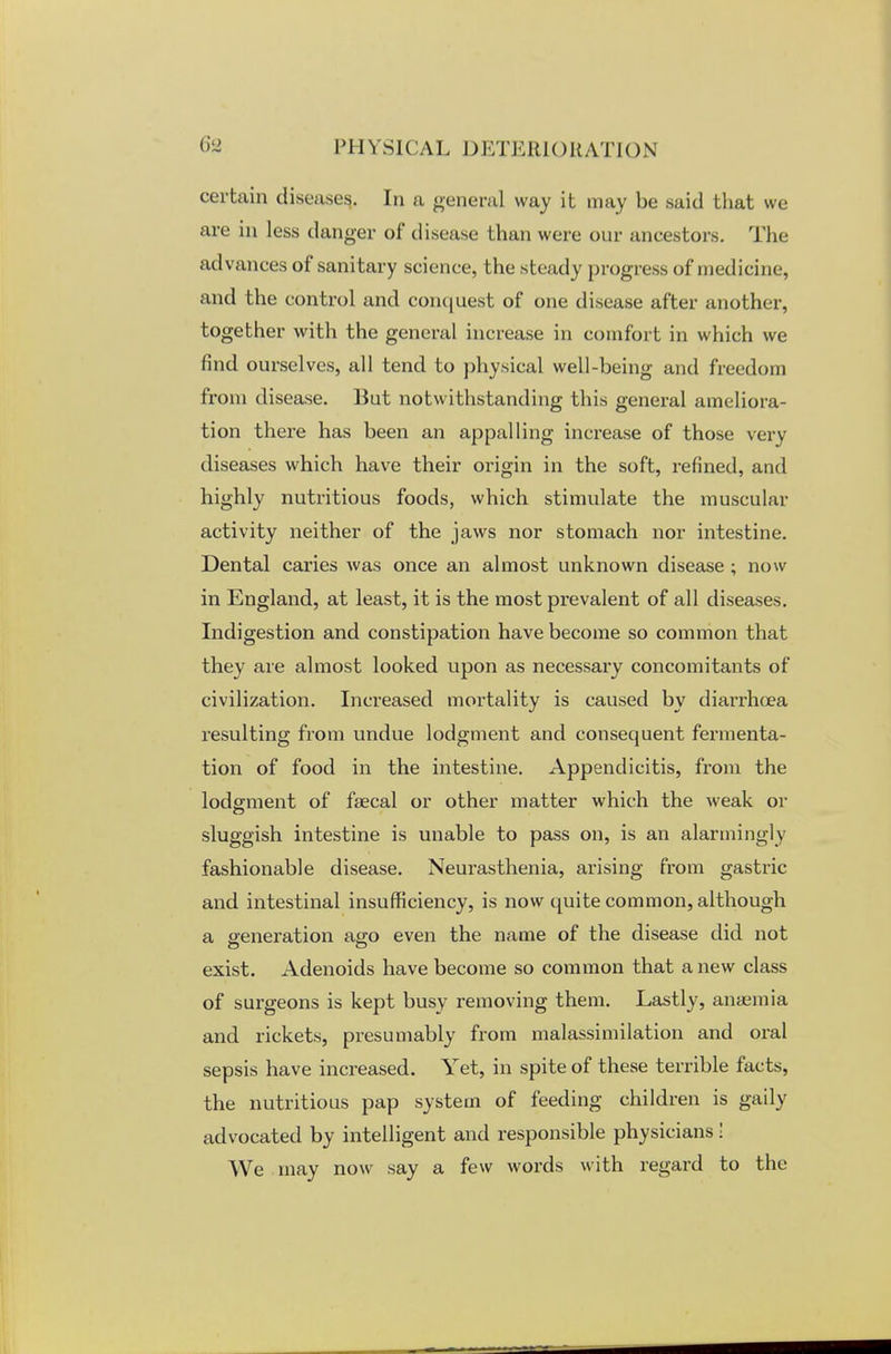 certain diseases. In a general way it may be said that we are in less danger of disease than were our ancestors. The advances of sanitary science, the steady progress of medicine, and the control and conquest of one disease after another, together with the general increase in comfort in which we find ourselves, all tend to physical well-being and freedom from disease. But notwithstanding this general ameliora- tion there has been an appalling increase of those very diseases which have their origin in the soft, refined, and highly nutritious foods, which stimulate the muscular activity neither of the jaws nor stomach nor intestine. Dental caries was once an almost unknown disease ; now in England, at least, it is the most prevalent of all diseases. Indigestion and constipation have become so common that they are almost looked upon as necessary concomitants of civilization. Increased mortality is caused by diarrhoea resulting from undue lodgment and consequent fermenta- tion of food in the intestine. Appendicitis, from the lodgment of faecal or other matter which the weak or sluggish intestine is unable to pass on, is an alarmingly fashionable disease. Neurasthenia, arising from gastric and intestinal insufficiency, is now quite common, although a generation ago even the name of the disease did not exist. Adenoids have become so common that a new class of surgeons is kept busy removing them. Lastly, anaemia and rickets, presumably from malassimilation and oral sepsis have increased. Yet, in spite of these terrible facts, the nutritious pap system of feeding children is gaily advocated by intelligent and responsible physicians! We may now say a few words with regard to the