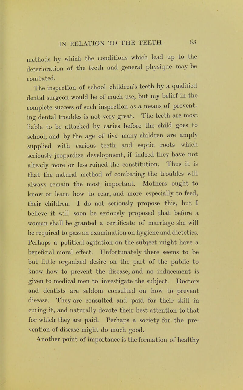 methods by which the conditions which lead up to the deterioration of the teeth and general physique may be combated. The inspection of school children's teeth by a qualified dental surgeon would be of much use, but my belief in the complete success of such inspection as a means of prevent- ing dental troubles is not very great. The teeth are most liable to be attacked by caries before the child goes to school, and by the age of five many children are amply supplied with carious teeth and septic roots which seriously jeopardize development, if indeed they have not already more or less ruined the constitution. Thus it is that the natural method of combating the troubles will always remain the most important. Mothers ought to know or learn how to rear, and more especially to feed, their children. I do not seriously propose this, but I believe it will soon be seriously proposed that before a woman shall be granted a certificate of marriage she will be required to pass an examination on hygiene and dietetics. Perhaps a political agitation on the subject might have a beneficial moral effect. Unfortunately there seems to be but little organized desire on the part of the public to know how to prevent the disease, and no inducement is given to medical men to investigate the subject. Doctors and dentists are seldom consulted on how to prevent disease. They are consulted and paid for their skill in curing it, and naturally devote their best attention to that for which they are paid. Perhaps a society for the pre- vention of disease might do much good. Another point of importance is the formation of healthy
