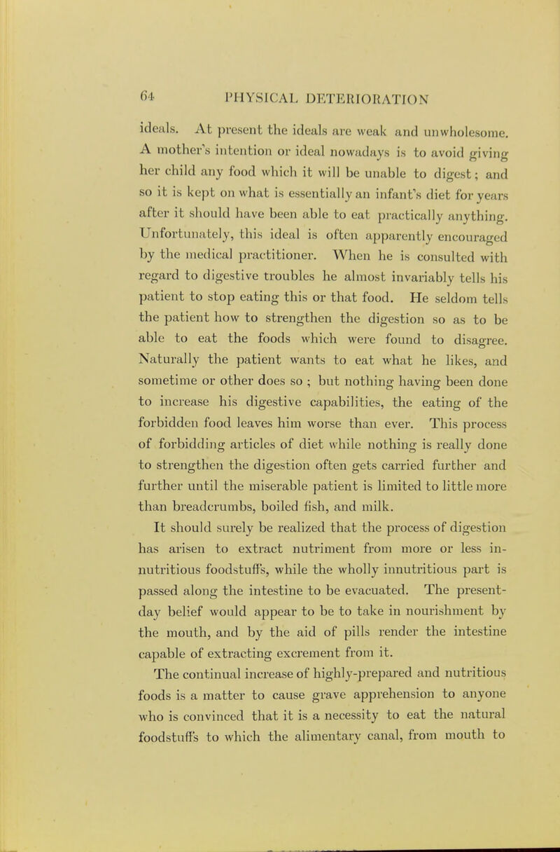 ideals. At present the ideals are weak and unwholesome. A mother's intention or ideal nowadays is to avoid giving her child any food which it will he unable to digest; and so it is kept on what is essentially an infant's diet for years after it should have been able to eat practically anything. Unfortunately, this ideal is often apparently encouraged by the medical practitioner. When he is consulted with regard to digestive troubles he almost invariably tells his patient to stop eating this or that food. He seldom tells the patient how to strengthen the digestion so as to be able to eat the foods which were found to disagree. Naturally the patient wants to eat what he likes, and sometime or other does so • but nothing having been done to increase his digestive capabilities, the eating of the forbidden food leaves him worse than ever. This process of forbidding articles of diet while nothing is really done to strengthen the digestion often gets carried further and further until the miserable patient is limited to little more than breadcrumbs, boiled fish, and milk. It should surely be realized that the process of digestion has arisen to extract nutriment from more or less in- nutritious foodstuffs, while the wholly innutritious part is passed along the intestine to be evacuated. The present- day belief would appear to be to take in nourishment by the mouth, and by the aid of pills render the intestine capable of extracting excrement from it. The continual increase of highly-prepared and nutritious foods is a matter to cause grave apprehension to anyone who is convinced that it is a necessity to eat the natural foodstuffs to which the alimentary canal, from mouth to