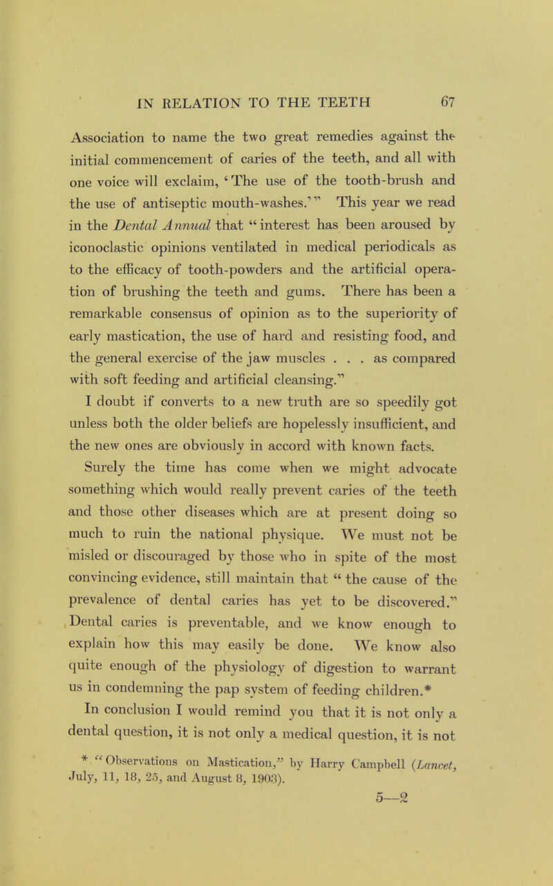 Association to name the two great remedies against the initial commencement of caries of the teeth, and all with one voice will exclaim, ' The use of the tooth-brush and the use of antiseptic mouth-washes.'''''' This year we read in the Dental Annual that interest has been aroused by iconoclastic opinions ventilated in medical periodicals as to the efficacy of tooth-powders and the artificial opera- tion of brushing the teeth and gums. There has been a remarkable consensus of opinion as to the superiority of early mastication, the use of hai'd and resisting food, and the general exercise of the jaw muscles ... as compared with soft feeding and artificial cleansing.11 I doubt if converts to a new truth are so speedily got unless both the older beliefs are hopelessly insufficient, and the new ones are obviously in accord with known facts. Surely the time has come when we might advocate something which would really prevent caries of the teeth and those other diseases which are at present doing so much to ruin the national physique. We must not be misled or discouraged by those who in spite of the most convincing evidence, still maintain that  the cause of the prevalence of dental caries has yet to be discovered.11 Dental caries is preventable, and we know enough to explain how this may easily be done. We know also quite enough of the physiology of digestion to warrant us in condemning the pap system of feeding children.* In conclusion I would remind you that it is not only a dental question, it is not only a medical question, it is not * Observations on Mastication, by Harry Campbell {Lancet, July, 11, 18, 25, and August 8, 1903). 5—2