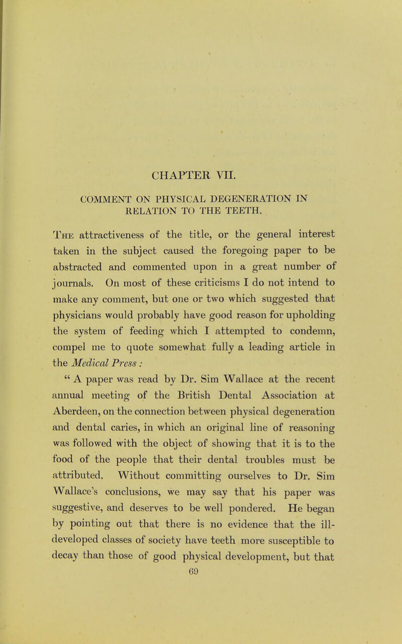 COMMENT ON PHYSICAL DEGENERATION IN RELATION TO THE TEETH. The attractiveness of the title, or the general interest taken in the subject caused the foregoing paper to be abstracted and commented upon in a great number of journals. On most of these criticisms I do not intend to make any comment, but one or two which suggested that physicians would probably have good reason for upholding the system of feeding which I attempted to condemn, compel me to quote somewhat fully a leading article in the Medical Press:  A paper was read by Dr. Sim Wallace at the recent annual meeting of the British Dental Association at Aberdeen, on the connection between physical degeneration and dental caries, in which an original line of reasoning was followed with the object of showing that it is to the food of the people that their dental troubles must be attributed. Without committing ourselves to Dr. Sim Wallace's conclusions, we may say that his paper was suggestive, and deserves to be well pondered. He began by pointing out that there is no evidence that the ill- developed classes of society have teeth more susceptible to decay than those of good physical development, but that