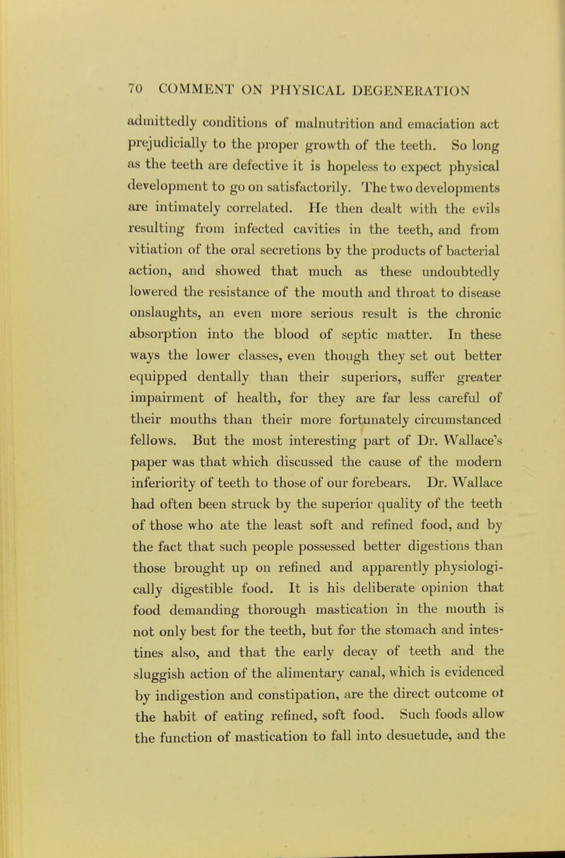 admittedly conditions of malnutrition and emaciation act prejudicially to the proper growth of the teeth. So long as the teeth are defective it is hopeless to expect physical development to go on satisfactorily. The two developments are intimately correlated. He then dealt with the evils resulting from infected cavities in the teeth, and from vitiation of the oral secretions by the products of bacterial action, and showed that much as these undoubtedly lowered the resistance of the mouth and throat to disease onslaughts, an even more serious result is the chronic absorption into the blood of septic matter. In these ways the lower classes, even though they set out better equipped dentally than their superiors, suffer greater impairment of health, for they are far less careful of their mouths than their more fortunately circumstanced fellows. But the most interesting part of Dr. Wallace's paper was that which discussed the cause of the modern inferiority of teeth to those of our forebears. Dr. Wallace had often been struck by the superior quality of the teeth of those who ate the least soft and refined food, and by the fact that such people possessed better digestions than those brought up on refined and apparently physiologi- cally digestible food. It is his deliberate opinion that food demanding thorough mastication in the mouth is not only best for the teeth, but for the stomach and intes- tines also, and that the early decay of teeth and the sluggish action of the alimentary canal, which is evidenced by indigestion and constipation, are the direct outcome ot the habit of eating refined, soft food. Such foods allow the function of mastication to fall into desuetude, and the