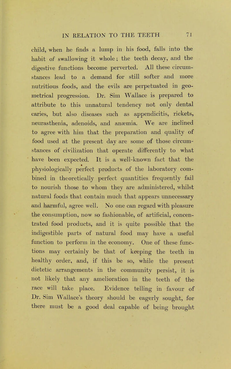 child, when he finds a lump in his food, falls into the habit of swallowing it whole; the teeth decay, and the digestive functions become perverted. All these circum- stances lead to a demand for still softer and more nutritious foods, and the evils are perpetuated in geo- metrical progression. Dr. Sim Wallace is prepared to attribute to this unnatural tendency not only dental caries, but also diseases such as appendicitis, rickets, neurasthenia, adenoids, and anaemia. We are inclined to agree with him that the preparation and quality of food used at the present day are some of those circum- stances of civilization that operate differently to what have been expected. It is a well-known fact that the physiologically perfect products of the laboratory com- bined in theoretically perfect quantities frequently fail to nourish those to whom they are administered, whilst natural foods that contain much that appears unnecessary and harmful, agree well. No one can regard with pleasure the consumption, now so fashionable, of artificial, concen- trated food products, and it is quite possible that the indigestible parts of natural food may have a useful function to perform in the economy. One of these func- tions may certainly be that of keeping the teeth in healthy order, and, if this be so, while the present dietetic arrangements in the community persist, it is not likely that any amelioration in the teeth of the race will take place. Evidence telling in favour of Dr. Sim Wallace's theory should be eagerly sought, for there must be a good deal capable of being brought