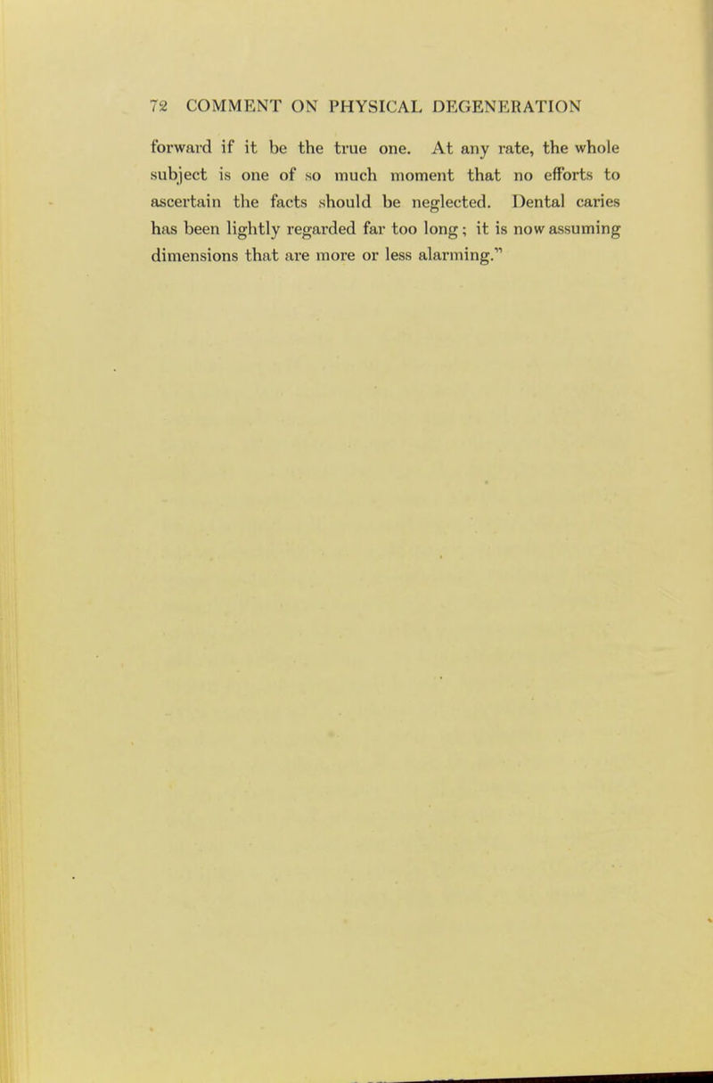 forward if it be the true one. At any rate, the whole subject is one of so much moment that no efforts to ascertain the facts should be neglected. Dental caries has been lightly regarded far too long; it is now assuming dimensions that are more or less alarming.11