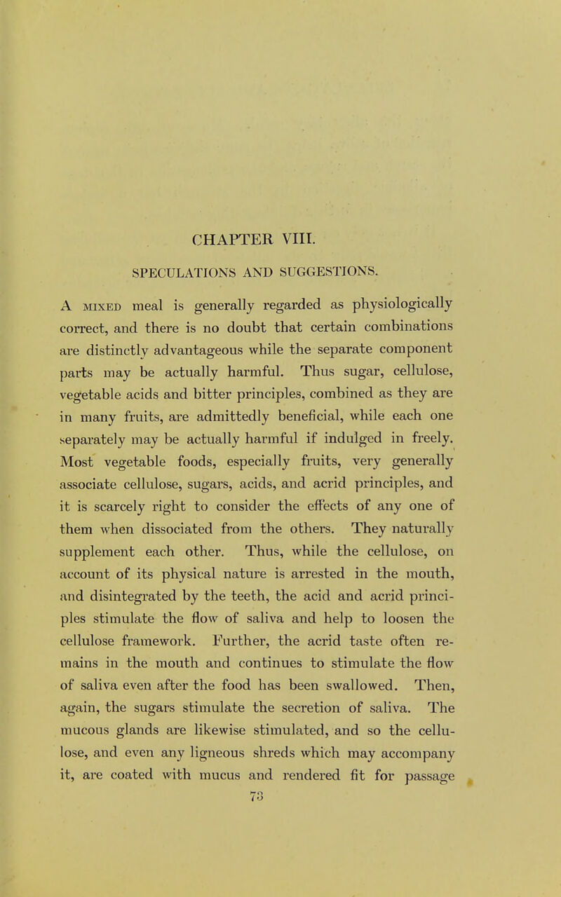 SPECULATIONS AND SUGGESTIONS. A mixed meal is generally regarded as physiologically correct, and there is no doubt that certain combinations are distinctly advantageous while the separate component parts may be actually harmful. Thus sugar, cellulose, vegetable acids and bitter principles, combined as they are in many fruits, are admittedly beneficial, while each one separately may be actually harmful if indulged in freely. Most vegetable foods, especially fruits, very generally associate cellulose, sugars, acids, and acrid principles, and it is scarcely right to consider the effects of any one of them when dissociated from the others. They naturally supplement each other. Thus, while the cellulose, on account of its physical nature is arrested in the mouth, and disintegrated by the teeth, the acid and acrid princi- ples stimulate the flow of saliva and help to loosen the cellulose framework. Further, the acrid taste often re- mains in the mouth and continues to stimulate the flow of saliva even after the food has been swallowed. Then, again, the sugars stimulate the secretion of saliva. The mucous glands are likewise stimulated, and so the cellu- lose, and even any ligneous shreds which may accompany it, are coated with mucus and rendered fit for passage Irn (O