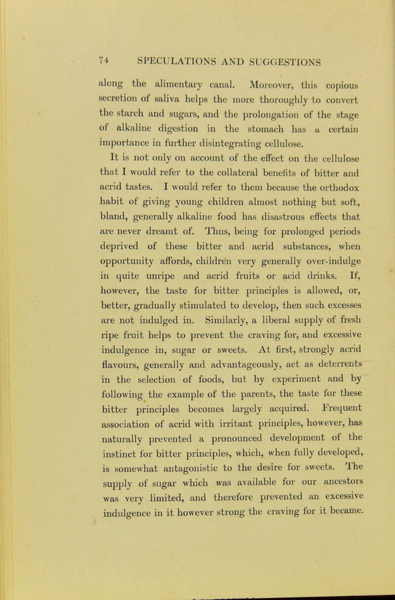 along the alimentary canal. Moreover, this copious secretion of saliva helps the more thoroughly to convert the starch and sugars, and the prolongation of the stage of alkaline digestion in the stomach has a certain importance in further disintegrating cellulose. It is not only on account of the effect on the cellulose that I would refer to the collateral benefits of bitter and acrid tastes. I would refer to them because the orthodox habit of giving young children almost nothing but soft, bland, generally alkaline food has disastrous effects that are never dreamt of. Thus, being for prolonged periods deprived of these bitter and acrid substances, when opportunity affords, children very generally over-indulge in quite unripe and acrid fruits or acid drinks. If, however, the taste for bitter principles is allowed, or, better, gradually stimulated to develop, then such excesses are not indulged in. Similarly, a liberal supply of fresh ripe fruit helps to prevent the craving for, and excessive indulgence in, sugar or sweets. At first, strongly acrid flavours, generally and advantageously, act as deterrents in the selection of foods, but by experiment and by following the example of the parents, the taste for these bitter principles becomes largely acquired. Frequent association of acrid with irritant principles, however, has naturally prevented a pronounced development of the instinct for bitter principles, which, when fully developed, is somewhat antagonistic to the desire for sweets. The supply of sugar which was available for our ancestors was very limited, and therefore prevented an excessive indulgence in it however strong the craving for it became.