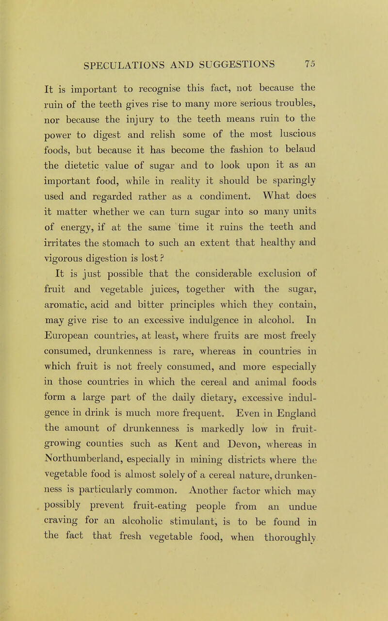 It is important to recognise this fact, not because the ruin of the teeth gives rise to many more serious troubles, nor because the injury to the teeth means ruin to the power to digest and relish some of the most luscious foods, but because it has become the fashion to belaud the dietetic value of sugar and to look upon it as an important food, while in reality it should be sparingly used and regarded rather as a condiment. What does it matter whether we can turn sugar into so many units of energy, if at the same time it ruins the teeth and irritates the stomach to such an extent that healthy and vigorous digestion is lost ? It is just possible that the considerable exclusion of fruit and vegetable juices, together with the sugar, aromatic, acid and bitter principles which they contain, may give rise to an excessive indulgence in alcohol. In European countries, at least, where fruits are most freely consumed, drunkenness is rare, whereas in countries in which fruit is not freely consumed, and more especially in those countries in which the cereal and animal foods form a large part of the daily dietary, excessive indul- gence in drink is much more frequent. Even in England the amount of drunkenness is markedly low in fruit- growing counties such as Kent and Devon, whereas in Northumberland, especially in mining districts where the vegetable food is almost solely of a cereal nature, drunken- ness is particularly common. Another factor which may possibly prevent fruit-eating people from an undue craving for an alcoholic stimulant, is to be found in the fact that fresh vegetable food, when thoroughly