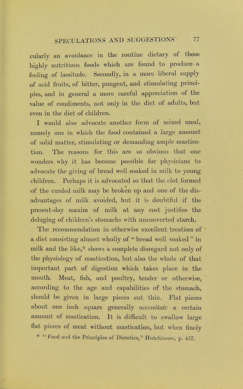 cularly an avoidance in the routine dietary of those highly nutritious foods which are found to produce a feeling of lassitude. Secondly, in a more liberal supply of acid fruits, of bitter, pungent, and stimulating princi- ples, and in general a more careful appreciation of the value of condiments, not only in the diet of adults, but even in the diet of children. I would also advocate another form of mixed meal, namely one in which the food contained a large amount of solid matter, stimulating or demanding ample mastica- tion. The reasons for this are so obvious that one wonders why it has become possible for physicians to advocate the giving of bread well soaked in milk to young children. Perhaps it is advocated so that the clot formed of the curded milk may be broken up and one of the dis- advantages of milk avoided, but it is doubtful if the present-day maxim of milk at any cost justifies the deluging of children's stomachs with unconverted starch. The recommendation in otherwise excellent treatises of a diet consisting almost wholly of  bread well soaked11 in milk and the like,* shows a complete disregard not only of the physiology of mastication, but also the whole of that important part of digestion which takes place in the mouth. Meat, fish, and poultry, tender or otherwise, according to the age and capabilities of the stomach, should be given in large pieces cut thin. Flat pieces about one inch square generally necessitate a certain amount of mastication. It is difficult to swallow large flat pieces of meat without mastication, but when finely *  Food and the Principles of Dietetics, Hutchinson, p. 4-57.