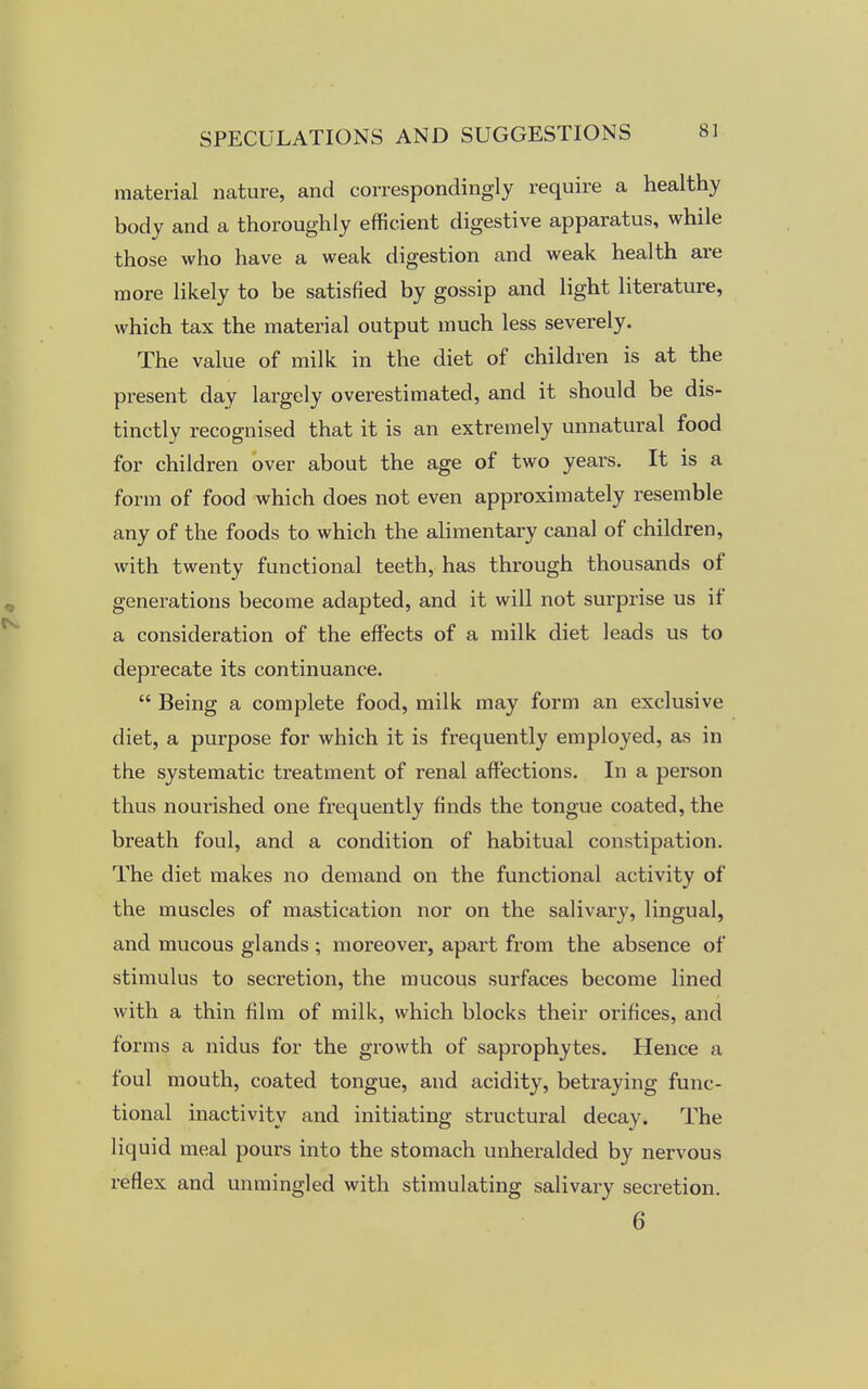 material nature, and correspondingly require a healthy body and a thoroughly efficient digestive apparatus, while those who have a weak digestion and weak health are more likely to be satisfied by gossip and light literature, which tax the material output much less severely. The value of milk in the diet of children is at the present day largely overestimated, and it should be dis- tinctly recognised that it is an extremely unnatural food for children over about the age of two years. It is a form of food which does not even approximately resemble any of the foods to which the alimentary canal of children, with twenty functional teeth, has through thousands of generations become adapted, and it will not surprise us if a consideration of the effects of a milk diet leads us to deprecate its continuance.  Being a complete food, milk may form an exclusive diet, a purpose for which it is frequently employed, as in the systematic treatment of renal affections. In a person thus nourished one frequently finds the tongue coated, the breath foul, and a condition of habitual constipation. The diet makes no demand on the functional activity of the muscles of mastication nor on the salivary, lingual, and mucous glands ; moreover, apart from the absence of stimulus to secretion, the mucous surfaces become lined with a thin film of milk, which blocks their orifices, and forms a nidus for the growth of saprophytes. Hence a foul mouth, coated tongue, and acidity, betraying func- tional inactivity and initiating structural decay. The liquid meal pours into the stomach unheralded by nervous reflex and unmingled with stimulating salivary secretion. 6