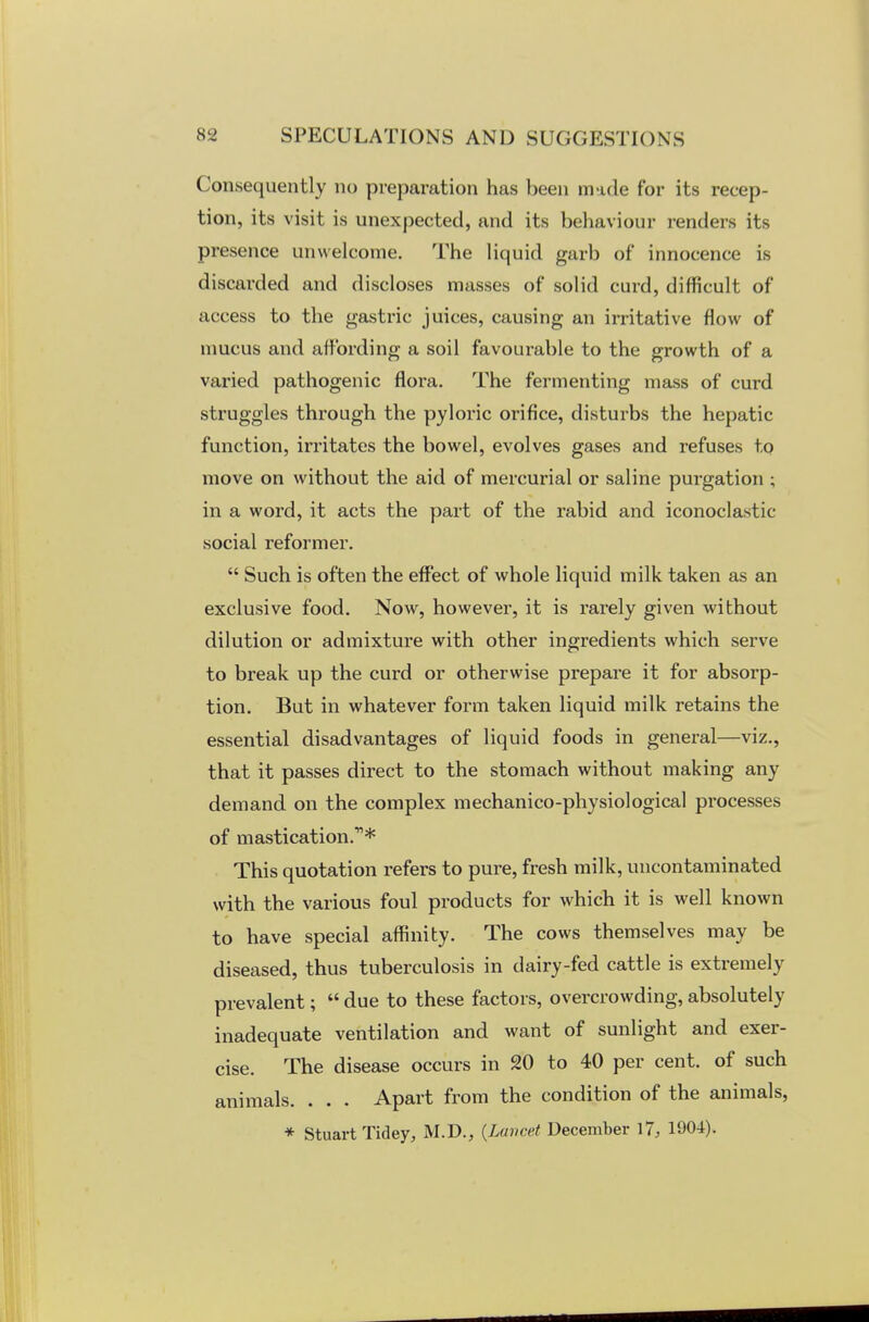 Consequently no preparation has l)een made for its recep- tion, its visit is unexpected, and its behaviour renders its presence unwelcome. The liquid garb of innocence is discarded and discloses masses of solid curd, difficult of access to the gastric juices, causing an irritative flow of mucus and affording a soil favourable to the growth of a varied pathogenic flora. The fermenting mass of curd struggles through the pyloric orifice, disturbs the hepatic function, irritates the bowel, evolves gases and refuses to move on without the aid of mercurial or saline purgation ; in a word, it acts the part of the rabid and iconoclastic- social reformer.  Such is often the effect of whole liquid milk taken as an exclusive food. Now, however, it is rarely given without dilution or admixture with other ingredients which serve to break up the curd or otherwise prepare it for absorp- tion. But in whatever form taken liquid milk retains the essential disadvantages of liquid foods in general—viz., that it passes direct to the stomach without making any demand on the complex mechanico-physiological processes of mastication.* This quotation refers to pure, fresh milk, uncontaminated with the various foul products for which it is well known to have special affinity. The cows themselves may be diseased, thus tuberculosis in dairy-fed cattle is extremely prevalent;  due to these factors, overcrowding, absolutely inadequate ventilation and want of sunlight and exer- cise. The disease occurs in 20 to 40 per cent, of such animals. . . . Apart from the condition of the animals, * Stuart Tidey, M.D., {Lancet December 17, 1904).