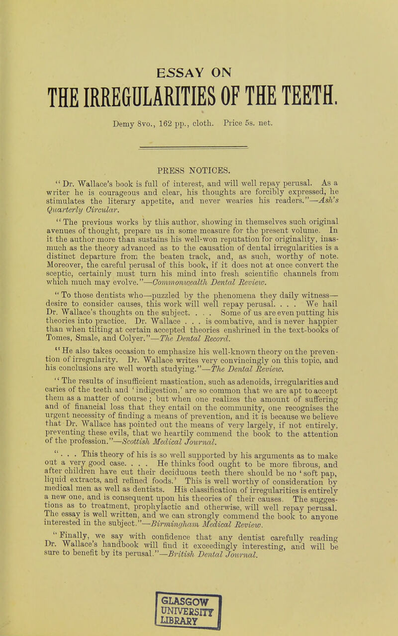 ESSAY ON THE IRREGULARITIES OF THE TEETH. PRESS NOTICES.  Dr. Wallace's book is full of interest, and will well repay perusal. As a writer he is courageous and clear, his thoughts are forcibly expressed, he stimulates the literary appetite, and never wearies his readers.—Ash's Quarterly Circular.  The previous works by this author, showing in themselves such original avenues of thought, prepare us in some measure for the present volume. In it the author more than sustains his well-won reputation for originality, inas- much as the theory advanced as to the causation of dental irregularities is a distinct departure from the beaten track, and, as such, worthy of note. Moreover, the careful perusal of this book, if it does not at once convert the sceptic, certainly must turn his mind into fresh scientific channels from which much may evolve.—Commonwealth Dental Review.  To those dentists who—puzzled by the phenomena they daily witness— desire to consider causes, this work will well repay perusal. . . . We hail Dr. Wallace's thoughts on the subject. . . . Some of us are even putting his theories into practice. Dr. Wallace ... is combative, and is never happier than when tilting at certain accepted theories enshrined in the text-books of Tomes, Smale, and Colyer.—The Dental Record.  ^e also takes occasion to emphasize his well-known theory on the preven- tion of irregularity. Dr. Wallace writes very convincingly on this topic, and his conclusions are well worth studying.—The Dental Review.  The results of insufficient mastication, such as adenoids, irregularities and caries of the teeth and ' indigestion,' are so common that we are apt to accept them as a matter of course ; but when one realizes the amount of suffering and of financial loss that they entail on the community, one recognises the urgent necessity of finding a means of prevention, and it is because we believe that Dr. Wallace has pointed out the means of very largely, if not entirely, preventing these evils, that we heartily commend the book to the attention of the profession.—Scottish Medical Journal. ... This theory of his is so well supported by his arguments as to make out a very good case. ... He thinks food ought to be more fibrous, and after children have cut their deciduous teeth there should be no ' soft pap, liquid extracts, and refined foods.' This is well worthy of consideration by medical men as well as dentists. His classification of irregularities is entirely a new one, and is consequent upon his theories of their causes. The sugges- tions as to treatment, prophylactic and otherwise, will well repay perusal. The essay is well written, and we can strongly commend the book to anyone interested m the subject.—Birmingham Medical Review.  Finally, we say with confidence that any dentist carefully reading Dr. Wallace's handbook will find it exceedingly interesting, and will be sure to benefit by its perusal.—British Dental Journal. Demy 8vo., 162 pp., cloth. Price 5s. net.