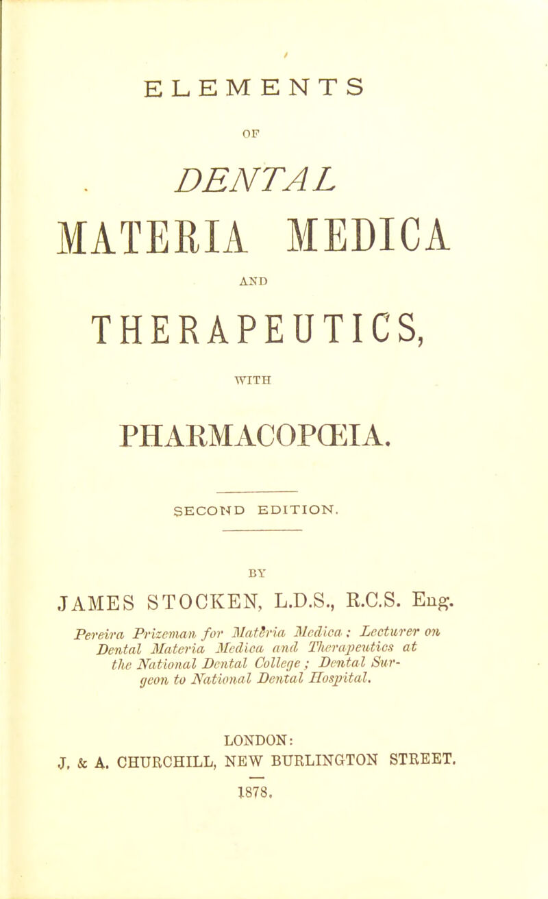 OF DENTAL MATERIA MEDICA AND THERAPEUTICS, WITH PHARMACOPOEIA. SECOND EDITION. BY JAMES STOCKEN, L.D.S., R.C.S. Eng. Pereira Prizeman for MatSria Mcdica ; Lecturer on Dental Materia Mcdica and Therapeutics at the National Dental College; Denta l Sur- geon to National Dental Hospital. LONDON: J, & A. CHUKCHILL, NEW BURLINGTON STREET. 1878.