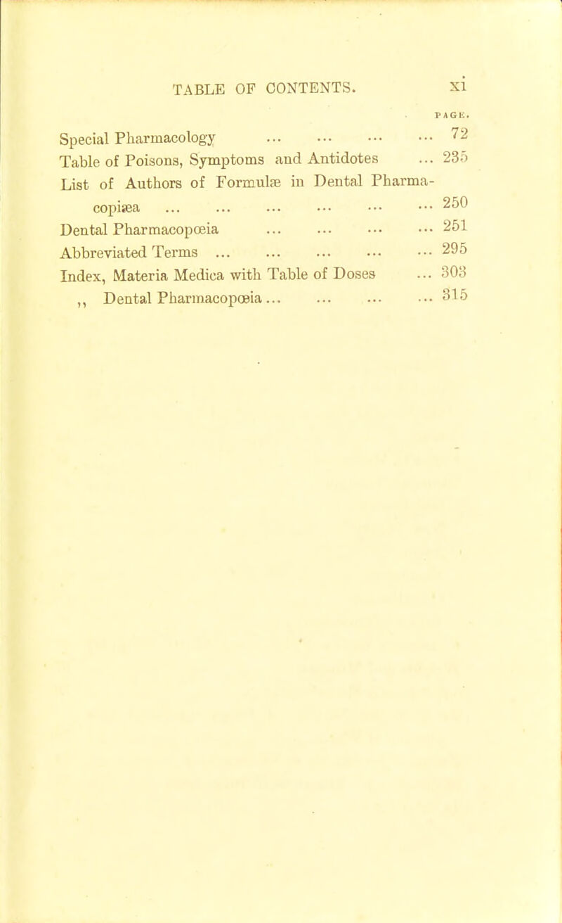 PAGE. Special Pharmacology 72 Table of Poisons, Symptoms and Antidotes ... 235 List of Authors of Formula? in Dental Pharma- copisea ... ... ... ... ••• ••• 250 Dental Pharmacopoeia ... 251 Abbreviated Terms 295 Index, Materia Medica with Table of Doses ... 303 ,, Dental Pharmacopoeia