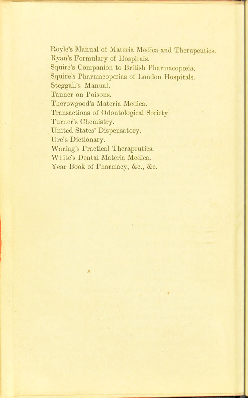 Royle's Manual of Materia Mcdica and Therapeutics. Ryan's Formulary of Hospitals. Squire's Companion to British Pharmacopoeia. Squire's Pharmacopoeias of London Hospitals. Steggall's Manual. Tanner on Poisons. Thorowgood's Materia Mcdica. Transactions of Odontological Society. Turner's Chemistry. United States' Dispensatory. Ure's Dictionary. Waring's Practical Therapeutics. White's Dental Materia Medica. Year Book of Pharmacy, &c, &c.