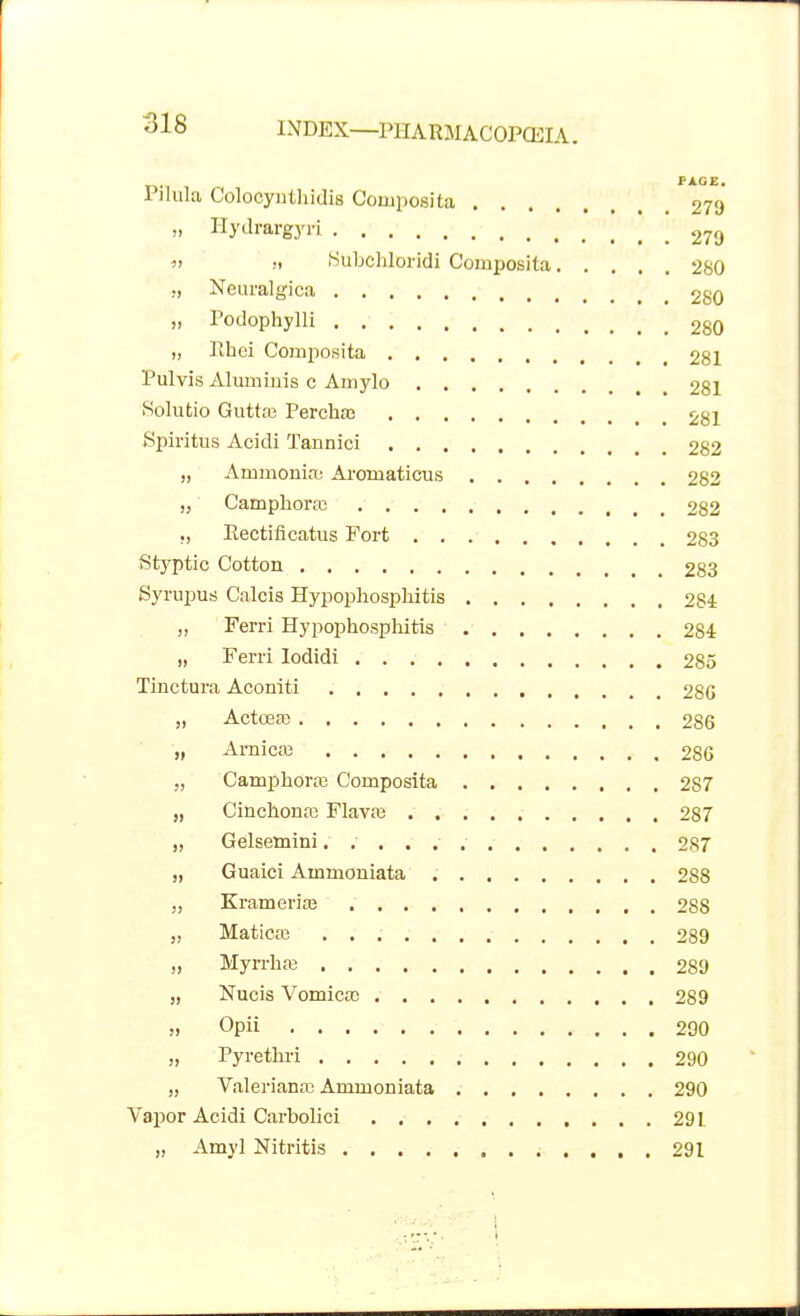 PAGE. Pilula Colocynthidis Composita 279 m Hydrargyri 279 « :t Subcldoridi Composita 280 ;, Ncuralgica 280 „ Podophylli 2g0 „ Pihoi Composita 281 Pulvis Aluminis c Amylo 281 Solutio Guttaj Percha> 281 Spiritus Acidi Tannici 282 „ Ammonia; Aromaticus 282 „ Camplioras 282 ., Eectiflcatus Fort 283 Styptic Cotton 283 Syrupus Calcis Hypophospliitis 284 „ Ferri Hypophospliitis 284 „ Ferri Iodidi 285 Tinctura Aconiti 28G „ Actcea) 286 „ Arnicas 286 „ Camphora Composita 287 „ Cinchonas Flavaj 2S7 „ Gelsetnini. 287 „ Guaici Ammoniata 288 „ Krameria? 288 „ Maticai 289 „ MyrrhsB 289 „ Nucis Vomica) 289 » Opii 290 „ Pyrethri 290 „ Valeriana; Ammoniata 290 Vapor Acidi Carbolici . 291 „ Amyl Nitritis 291