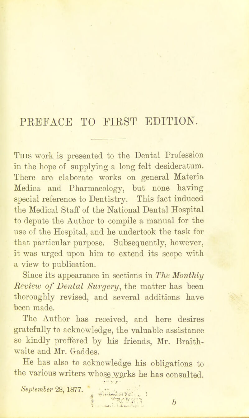 PREFACE TO FIRST EDITION. This work is presented to the Dental Profession in the hope of supplying a long felt desideratum. There are elaborate works on general Materia Medica and Pharmacology, but none having special reference to Dentistry. This fact indxiced the Medical Staff of the National Dental Hospital to depute the Author to compile a manual for the use of the Hospital, and he undertook the task for that particular purpose. Subsequently, however, it was urged upon him to extend its scope with a view to publication. Since its appearance in sections in The Monthly Review of Dental Surgery, the matter has been thoroughly revised, and several additions have been made. The Author has received, and here desires gratefully to acknowledge, the valuable assistance so kindly proffered by his friends, Mr. Braith- waite and Mr. Gaddes. He has also to acknowledge his obligations to the various writers whose .works he has consulted. .... .. r September 28, 1877. • ,