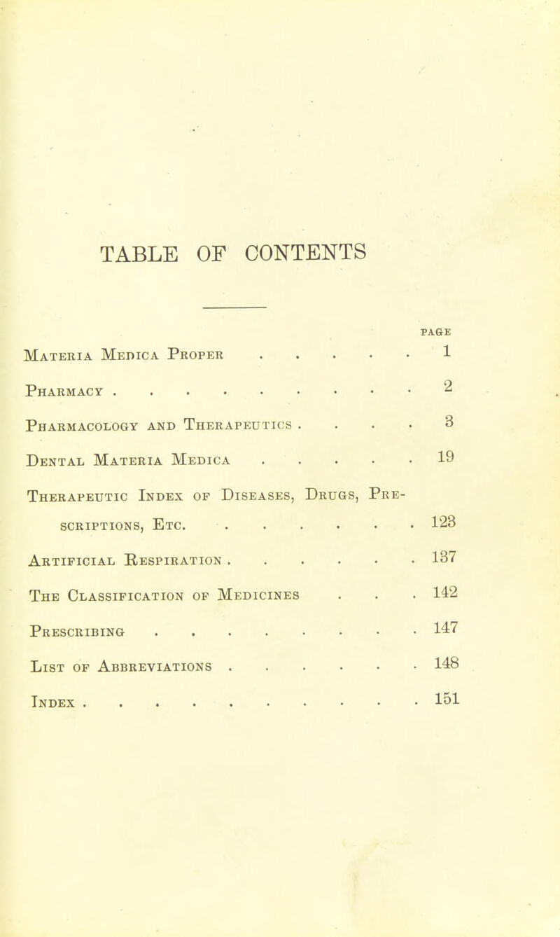 TABLE OF CONTENTS PAGE Materia Medica Proper 1 Pharmacy 2 Pharmacology and Therapeutics .... 3 Dental Materia Medica 19 Therapeutic Index of Diseases, Drugs, Pre- scriptions, Etc. 123 Artificial Respiration 137 The Classification of Medicines . . . 142 Prescribing 147 List of Abbreviations 148 Index 151