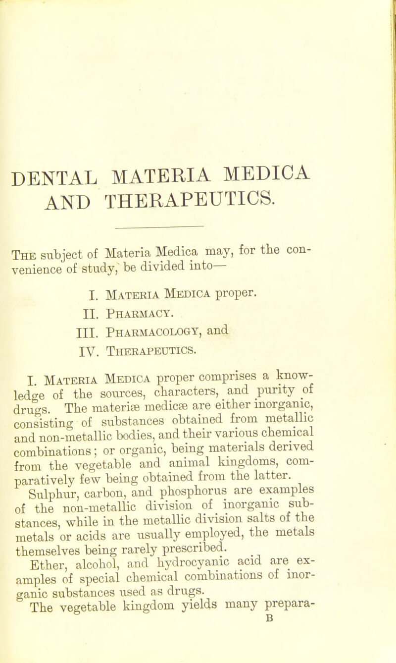 DENTAL MATERIA MEDICA AND THERAPEUTICS. The subject of Materia Medica may, for the con- venience of study,' be divided into— I. Materia Medica proper. II. Pharmacy. III. Pharmacology, and IV. Therapeutics. I Materia Medica proper comprises a know- ledge of the sources, characters, and purity of drucrs. The materia medicse are either inorganic, consisting of substances obtained from metallic and non-metallic bodies, and their various chemical combinations; or organic, being materials derived from the vegetable and animal kingdoms, com- paratively few being obtained from the latter. Sulphur, carbon, and phosphorus are examples of the non-metallic division of inorganic sub- stances, while in the metallic division salts of the metals or acids are usually employed, the metals themselves being rarely prescribed. Ether, alcohol, and hydrocyanic acid are ex- amples of special chemical combinations of inor- ganic substances used as drugs. The vegetable kingdom yields many prepara-