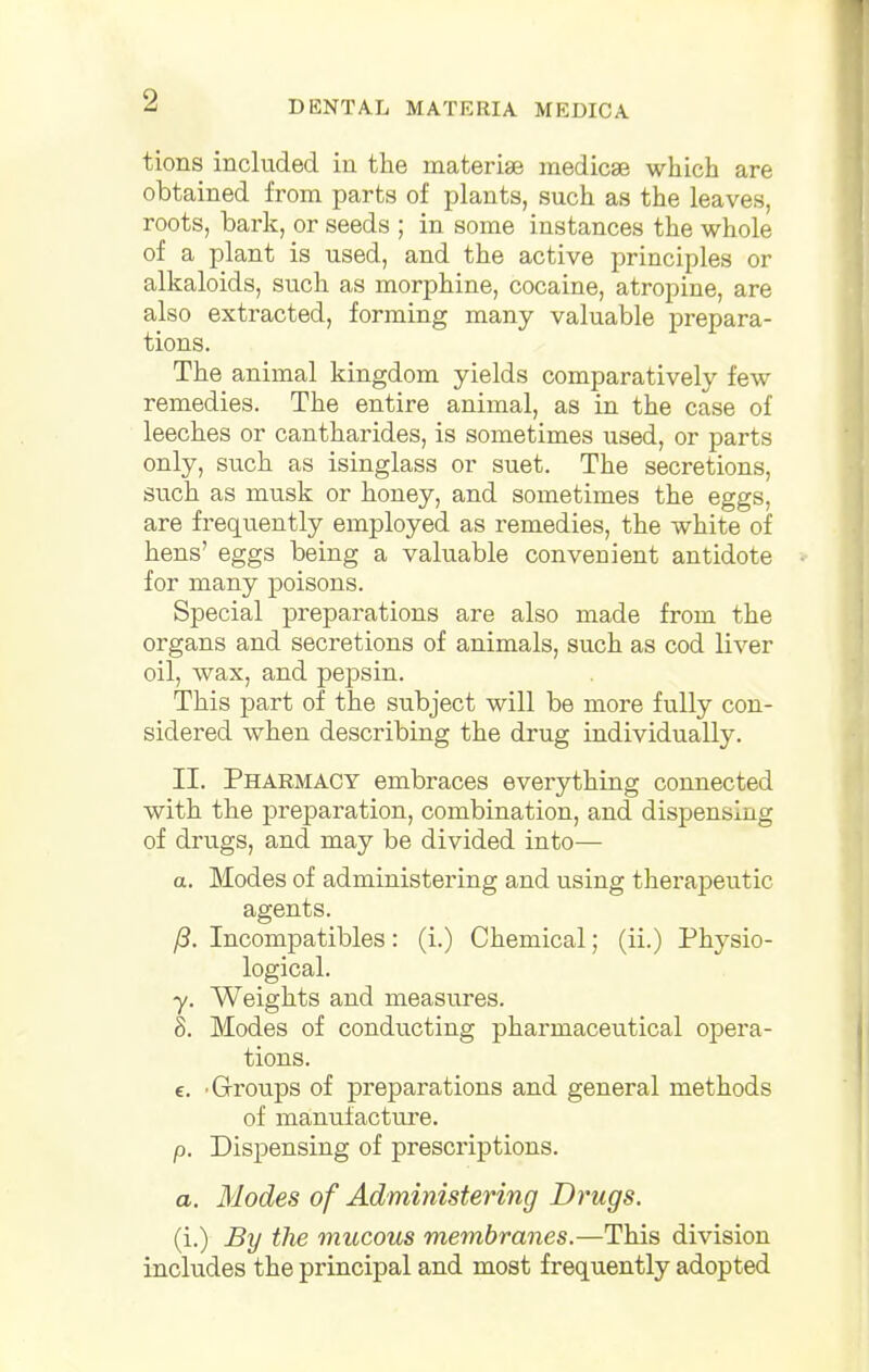 tions included in the materia? medicae which are obtained from parts of plants, such as the leaves, roots, bark, or seeds ; in some instances the whole of a plant is used, and the active principles or alkaloids, such as morphine, cocaine, atropine, are also extracted, forming many valuable prepara- tions. The animal kingdom yields comparatively few remedies. The entire animal, as in the case of leeches or cantharides, is sometimes used, or parts only, such as isinglass or suet. The secretions, such as musk or honey, and sometimes the eggs, are frequently employed as remedies, the white of hens' eggs being a valuable convenient antidote for many poisons. Special preparations are also made from the organs and secretions of animals, such as cod liver oil, wax, and pepsin. This part of the subject will be more fully con- sidered when describing the drug individually. II. Pharmacy embraces everything connected with the preparation, combination, and dispensing of drugs, and may be divided into— a. Modes of administering and using therapeutic agents. /3. Incompatibles: (i.) Chemical; (ii.) Physio- logical. y. Weights and measures. 8. Modes of conducting pharmaceutical opera- tions. c. Groups of preparations and general methods of manufacture. p. Dispensing of prescriptions. a. Modes of Administering Drugs. (i.) By the mucous membranes.—This division includes the principal and most frequently adopted