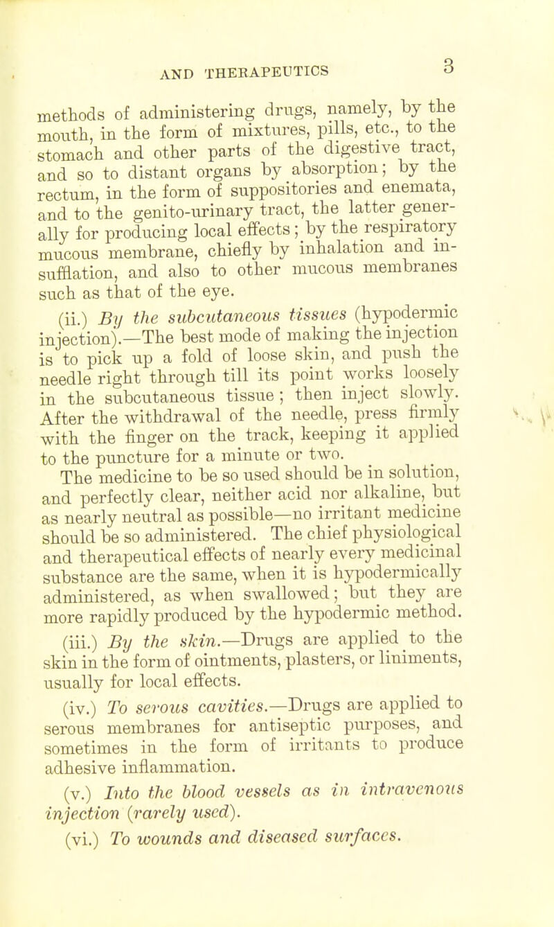 methods of administering drugs, namely, by the month, in the form of mixtures, pills, etc., to the stomach and other parts of the digestive tract, and so to distant organs by absorption; by the rectum, in the form of suppositories and enemata, and to the genito-urinary tract, the latter gener- ally for producing local effects ; by the respiratory mucous membrane, chiefly by inhalation and in- sufflation, and also to other mucous membranes such as that of the eye. (ii.) By the subcutaneous tissues (hypodermic injection).—The best mode of making the injection is to pick up a fold of loose skin, and push the needle right through till its point works loosely in the subcutaneous tissue; then inject slowly. After the withdrawal of the needle, press firmly with the finger on the track, keeping it applied to the puncture for a minute or two. The medicine to be so used should be in solution, and perfectly clear, neither acid nor alkaline, but as nearly neutral as possible—no irritant medicine should be so administered. The chief physiological and therapeutical effects of nearly every medicinal substance are the same, when it is hypodermically administered, as when swallowed; but they are more rapidly produced by the hypodermic method. (iii.) By the skin.—Drugs are applied to the skin in the form of ointments, plasters, or liniments, usually for local effects. (iv.) To serous cavities— Drugs are applied to serous membranes for antiseptic purposes, and sometimes in the form of irritants to produce adhesive inflammation. (v.) Into the blood vessels as in intravenous injection {rarely used). (vi.) To wounds and diseased surfaces.