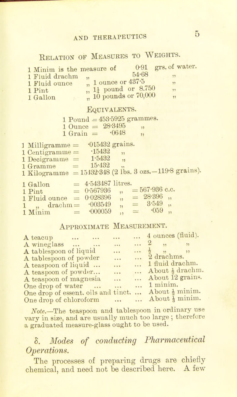 Relation of Measures to Weights. 1 Minim is the measure of 0-91 grs. of water. 1 Fluid drachm „ 54-68 » 1 Fluid ounce „ 1 ounce or 437-o „ 1 pint „ li pound or 8.750 „ 1 Gallon „ 10 pounds or 70,000 „ Equivalents. 1 Pound = 453-5925 grammes. 1 Ounce = 28-3495 1 Grain = -0648 „ 1 Milligramme = -015432 grains. 1 Centigramme = -15432 „ 1 Decigramme = 1-5432 „ 1 Gramme ----- 15-432 „ 1 Kilogramme = 15432-348 (2 lbs. 3 ozs.-119-8 grams). 1 Gallon = 4-543487 litres. lPint = 0-567936 „ = 567-936 c.c. 1 Fluid ounce = 0 028396 „ = 28-396 „ 1 „ drachma -003549 „ = 3-549 „ 1 Minim = -000059 „ -059 „ Approximate Measurement. A teacup 4 ounces (fluid). A wineglass ... ... ... ••• 2 „ „ A tablespoon of liquid h. »  A tablespoon of powder 2 drachms. A teaspoon of liquid 1 fluid drachm. A teaspoon of powder About | drachm. A teaspoon of magnesia About 12 grams. One drop of water 1 minim. One drop of essent. oils and tinct. ... About £ mmim. One drop of chloroform About \ minim. Note.—The teaspoon and tablespoon in ordinary use vary in size, and are usually much too large ; therefore a graduated measure-glass ought to be used. 8. Modes of conducting Pharmaceutical Operations. The processes of preparing drugs are chiefly chemical, and need not be described here. A few