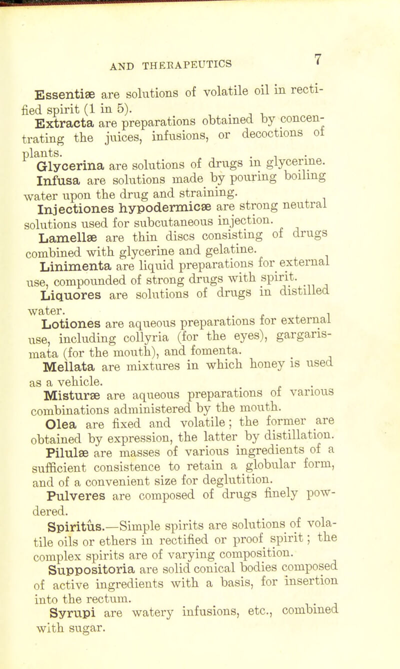 Essentia are solutions of volatile oil in recti- fied spirit (1 in 5). . Extracta are preparations obtained by concen- trating the juices, infusions, or decoctions of plants. Glycerina are solutions of drugs m glycerine. Infusa are solutions made by pouring boiling water upon the drug and straining. Injectiones hypodermicee are strong neutral solutions used for subcutaneous injection. Lamellae are thin discs consisting of drugs combined with glycerine and gelatine. Linimenta are liquid preparations for external use, compounded of strong drugs with spirit. Liquores are solutions of drugs m distilled Lotiones are aqueous preparations for external use, including collyria (for the eyes), gargaris- mata (for the mouth), and fomenta. Mellata are mixtures in which honey is used as a vehicle. Misturse are aqueous preparations of various combinations administered by the mouth. Olea are fixed and volatile; the former are obtained by expression, the latter by distillation. Pilulse are masses of various ingredients of a sufficient consistence to retain a globular form, and of a convenient size for deglutition. Pulveres are composed of drags finely pow- dered. Spiritus.—Simple spirits are solutions of vola- tile oils or ethers in rectified or proof spirit; the complex spirits are of varying composition. Suppositoria are solid conical bodies composed of active ingredients with a basis, for insertion into the rectum. Syrupi are watery infusions, etc., combined with sugar.